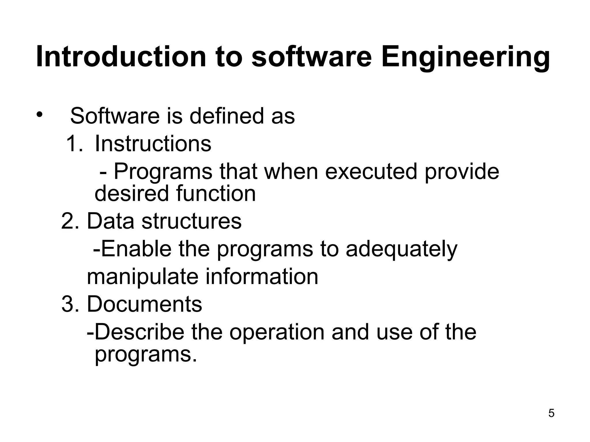 Introduction to software Engineering
• Software is defined as
1. Instructions
- Programs that when executed provide
desired function
2. Data structures
-Enable the programs to adequately
manipulate information
3. Documents
-Describe the operation and use of the
programs.
5
 