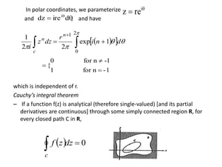 In polar coordinates, we parameterize
and , and have
which is independent of r.
Cauchy’s integral theorem
– If a function f(z) is analytical (therefore single-valued) [and its partial
derivatives are continuous] through some simply connected region R, for
every closed path C in R,

 i
rez
 
diredz i
   
 


2
0
1
1exp
22
1
dni
r
dzz
i
n
c
n
1-nfor1
-1nfor0
{



  0 dzzf
c
 