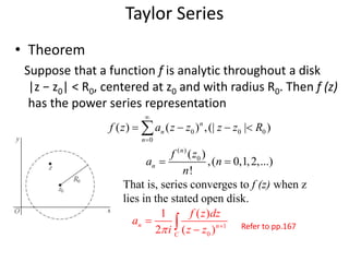 • Theorem
Suppose that a function f is analytic throughout a disk
|z − z0| < R0, centered at z0 and with radius R0. Then f (z)
has the power series representation
Taylor Series
0 0 0
0
( ) ( ) ,(| | )n
n
n
f z a z z z z R


   
( )
0( )
,( 0,1,2,...)
!
n
n
f z
a n
n
 
That is, series converges to f (z) when z
lies in the stated open disk.
1
0
1 ( )
2 ( )
n n
C
f z dz
a
i z z 

 Refer to pp.167
 