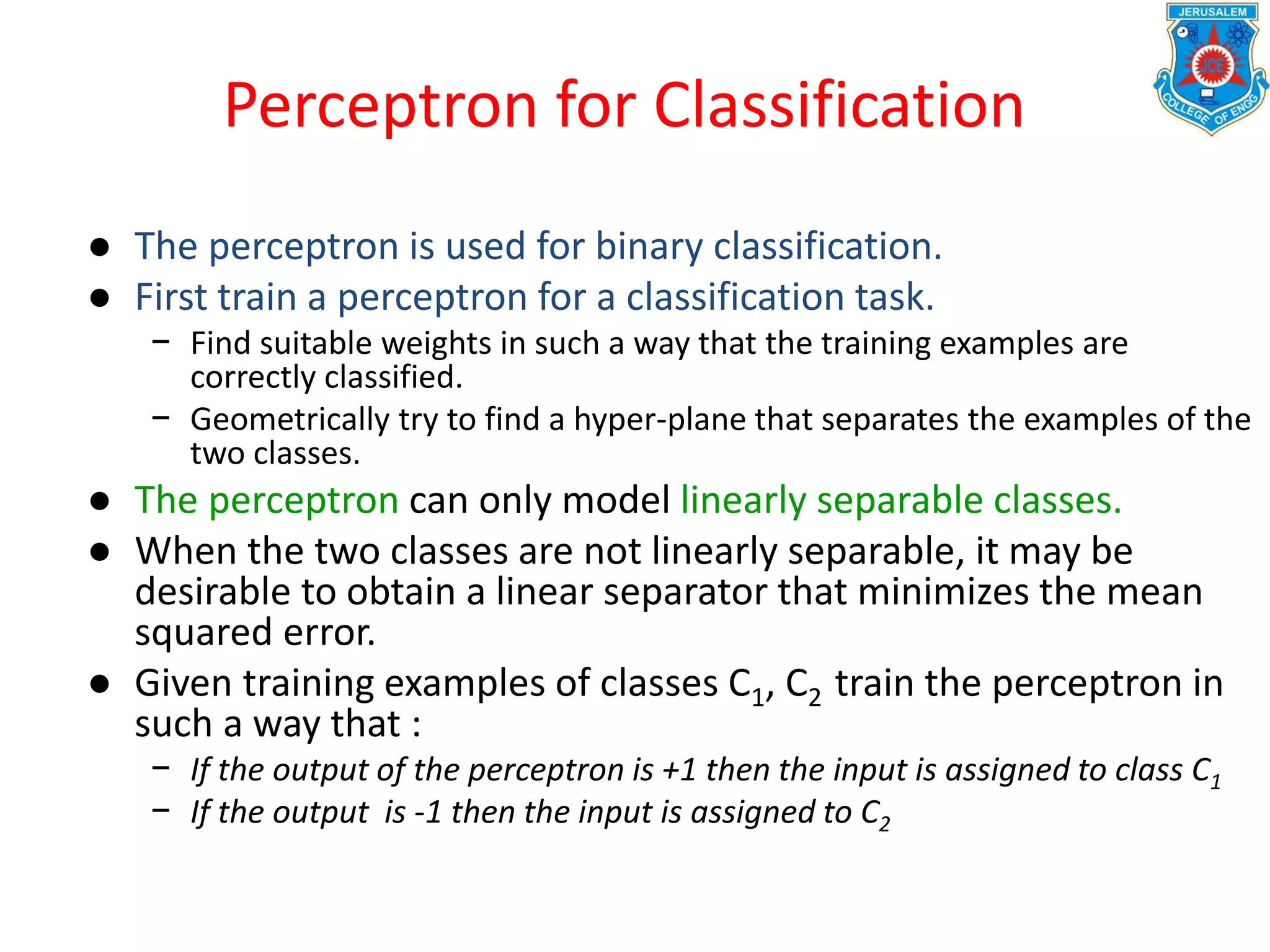 Perceptron for Classification
● The perceptron is used for binary classification.
● First train a perceptron for a classification task.
− Find suitable weights in such a way that the training examples are
correctly classified.
− Geometrically try to find a hyper-plane that separates the examples of the
two classes.
● The perceptron can only model linearly separable classes.
● When the two classes are not linearly separable, it may be
desirable to obtain a linear separator that minimizes the mean
squared error.
● Given training examples of classes C1, C2 train the perceptron in
such a way that :
− If the output of the perceptron is +1 then the input is assigned to class C1
− If the output is -1 then the input is assigned to C2
 