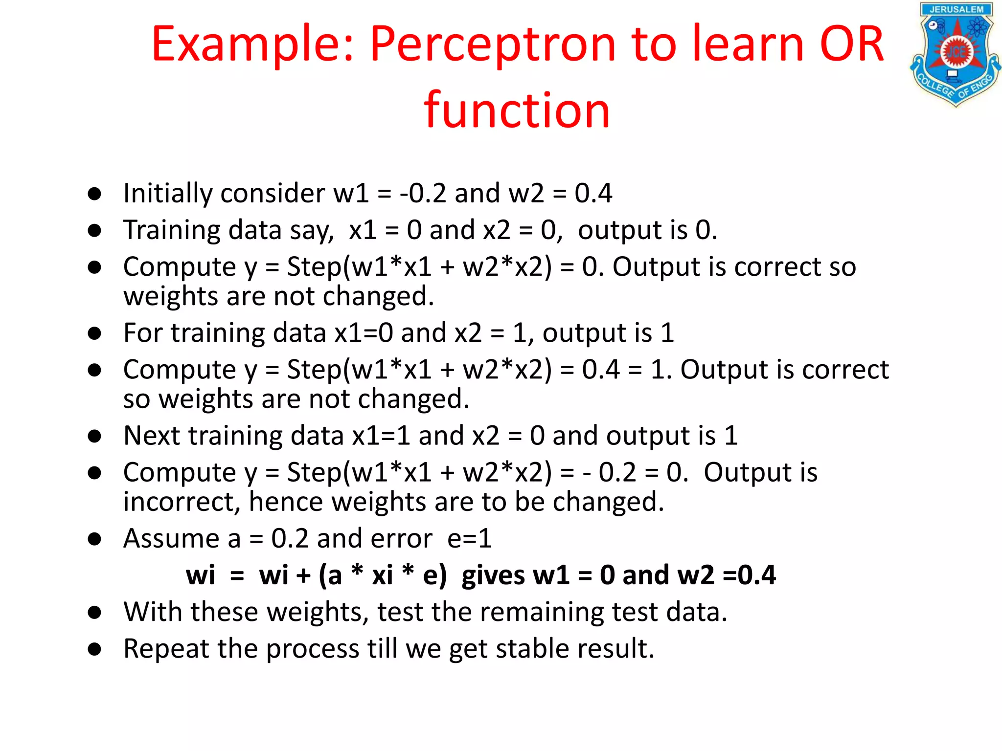 Example: Perceptron to learn OR
function
● Initially consider w1 = -0.2 and w2 = 0.4
● Training data say, x1 = 0 and x2 = 0, output is 0.
● Compute y = Step(w1*x1 + w2*x2) = 0. Output is correct so
weights are not changed.
● For training data x1=0 and x2 = 1, output is 1
● Compute y = Step(w1*x1 + w2*x2) = 0.4 = 1. Output is correct
so weights are not changed.
● Next training data x1=1 and x2 = 0 and output is 1
● Compute y = Step(w1*x1 + w2*x2) = - 0.2 = 0. Output is
incorrect, hence weights are to be changed.
● Assume a = 0.2 and error e=1
wi = wi + (a * xi * e) gives w1 = 0 and w2 =0.4
● With these weights, test the remaining test data.
● Repeat the process till we get stable result.
 