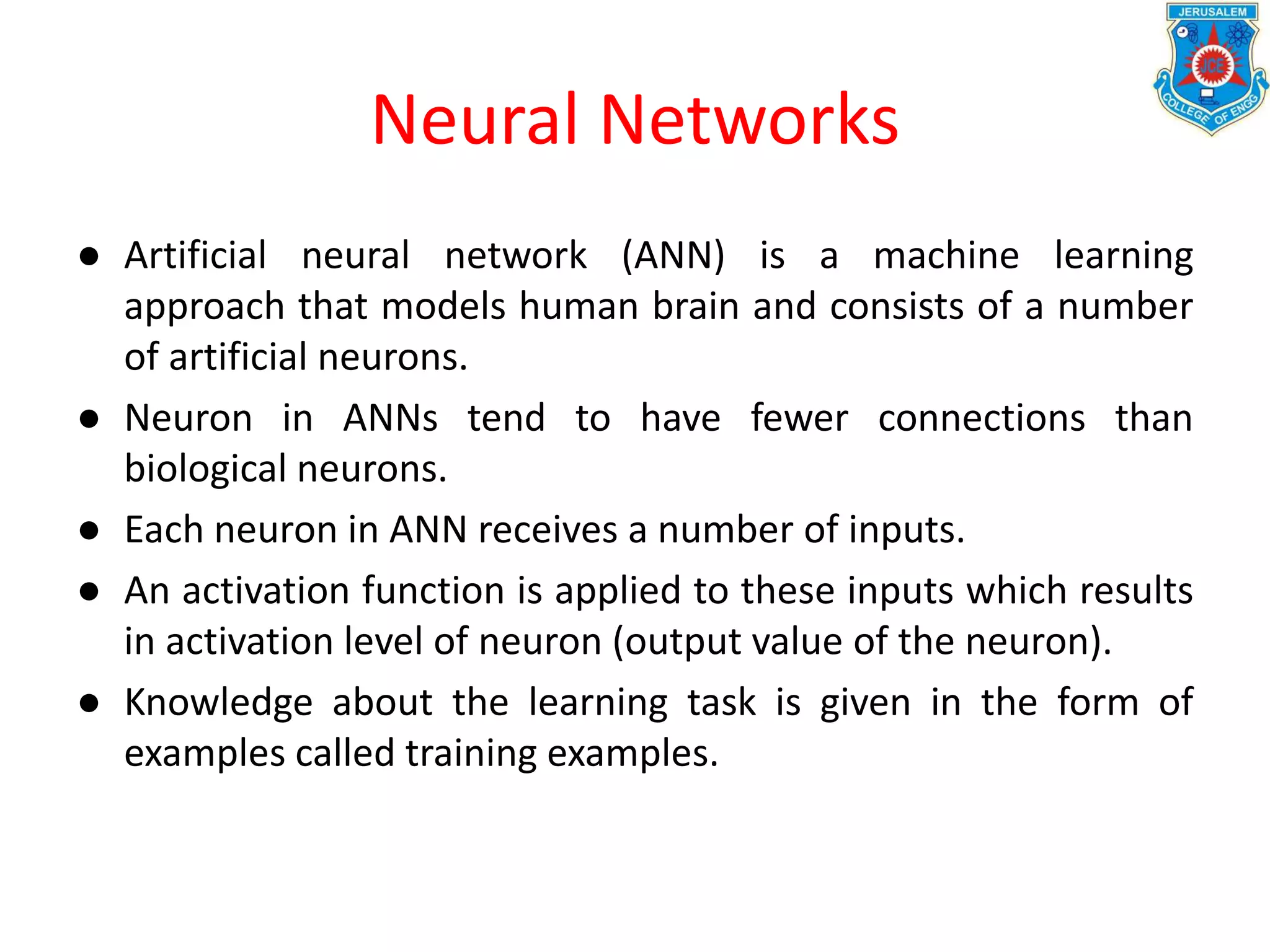 Neural Networks
● Artificial neural network (ANN) is a machine learning
approach that models human brain and consists of a number
of artificial neurons.
● Neuron in ANNs tend to have fewer connections than
biological neurons.
● Each neuron in ANN receives a number of inputs.
● An activation function is applied to these inputs which results
in activation level of neuron (output value of the neuron).
● Knowledge about the learning task is given in the form of
examples called training examples.
 