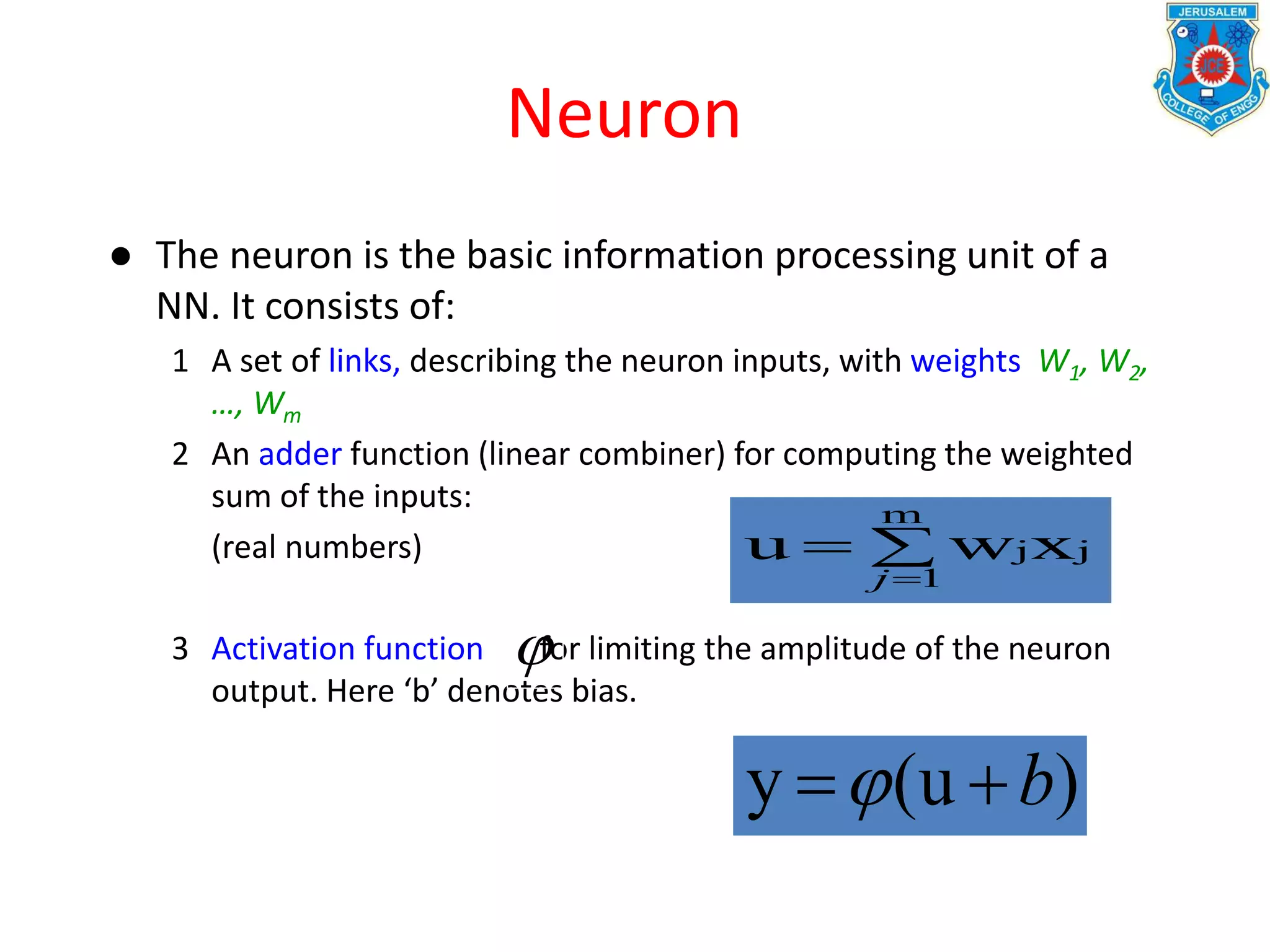 Neuron
● The neuron is the basic information processing unit of a
NN. It consists of:
1 A set of links, describing the neuron inputs, with weights W1, W2,
…, Wm
2 An adder function (linear combiner) for computing the weighted
sum of the inputs:
(real numbers)
3 Activation function for limiting the amplitude of the neuron
output. Here ‘b’ denotes bias.


m
1
jjxwu
j

)(uy b
 