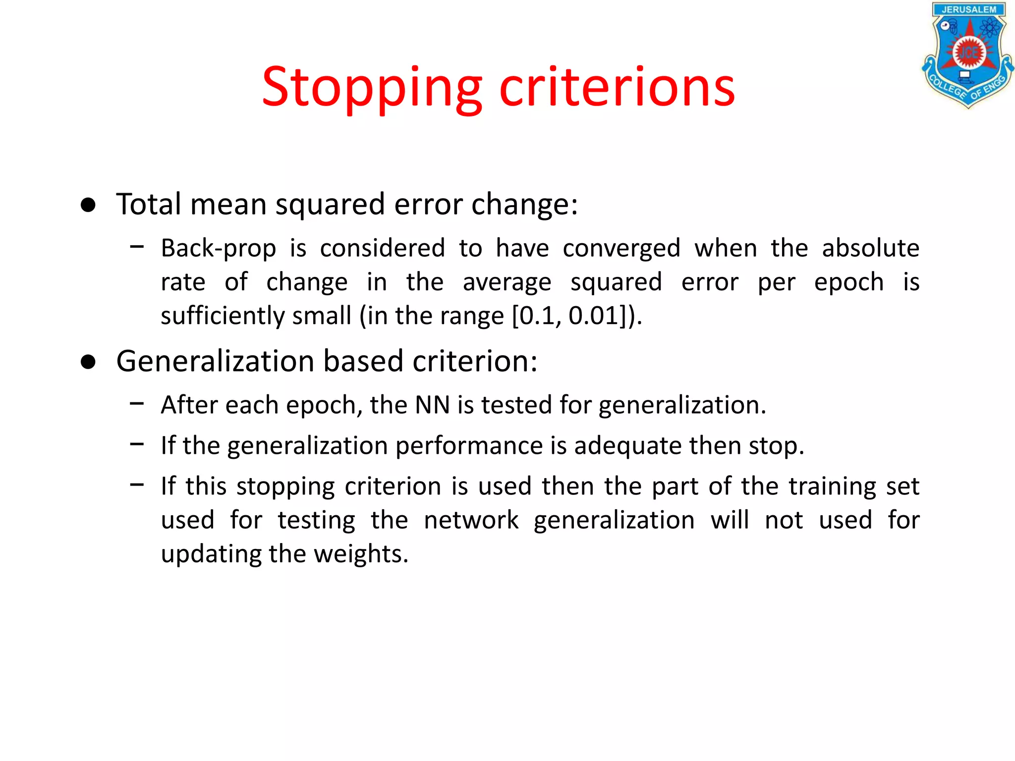 Stopping criterions
● Total mean squared error change:
− Back-prop is considered to have converged when the absolute
rate of change in the average squared error per epoch is
sufficiently small (in the range [0.1, 0.01]).
● Generalization based criterion:
− After each epoch, the NN is tested for generalization.
− If the generalization performance is adequate then stop.
− If this stopping criterion is used then the part of the training set
used for testing the network generalization will not used for
updating the weights.
 