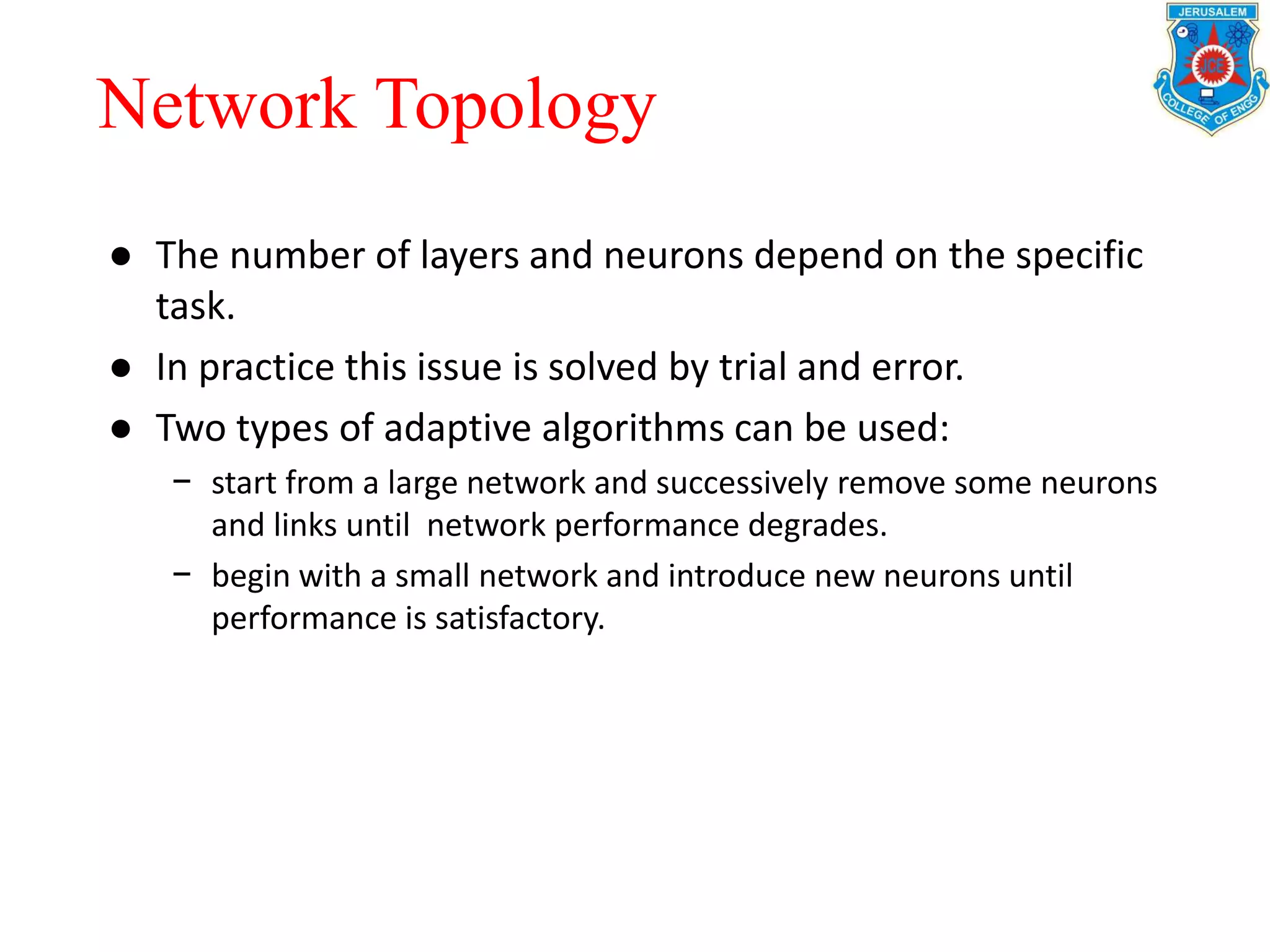 ● The number of layers and neurons depend on the specific
task.
● In practice this issue is solved by trial and error.
● Two types of adaptive algorithms can be used:
− start from a large network and successively remove some neurons
and links until network performance degrades.
− begin with a small network and introduce new neurons until
performance is satisfactory.
Network Topology
 