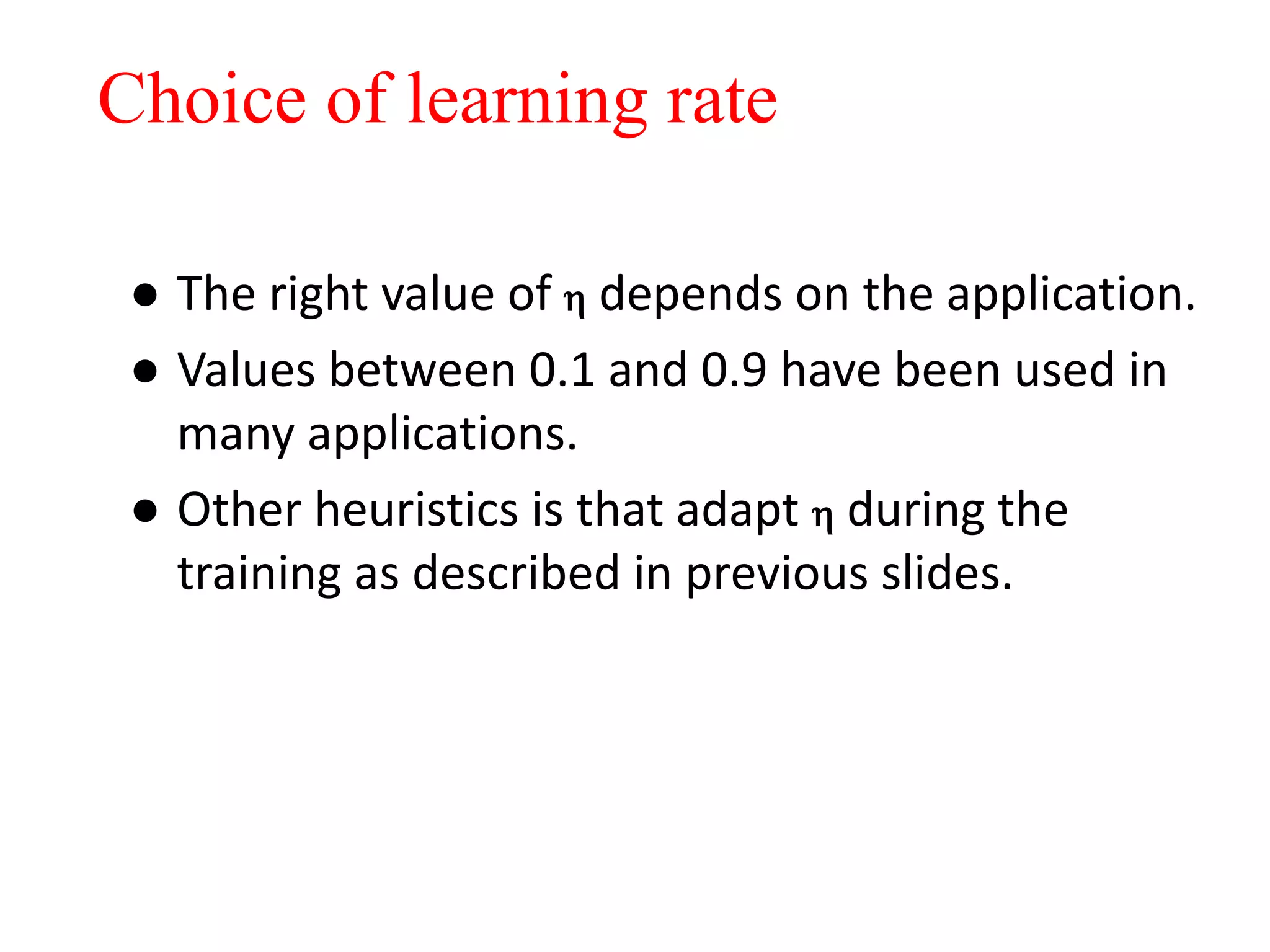 ● The right value of  depends on the application.
● Values between 0.1 and 0.9 have been used in
many applications.
● Other heuristics is that adapt  during the
training as described in previous slides.
Choice of learning rate
 