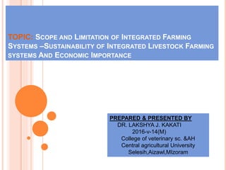 TOPIC: SCOPE AND LIMITATION OF INTEGRATED FARMING
SYSTEMS –SUSTAINABILITY OF INTEGRATED LIVESTOCK FARMING
SYSTEMS AND ECONOMIC IMPORTANCE
PREPARED & PRESENTED BY
DR. LAKSHYA J. KAKATI
2016-v-14(M)
College of veterinary sc. &AH
Central agricultural University
Selesih,Aizawl,MIzoram
 