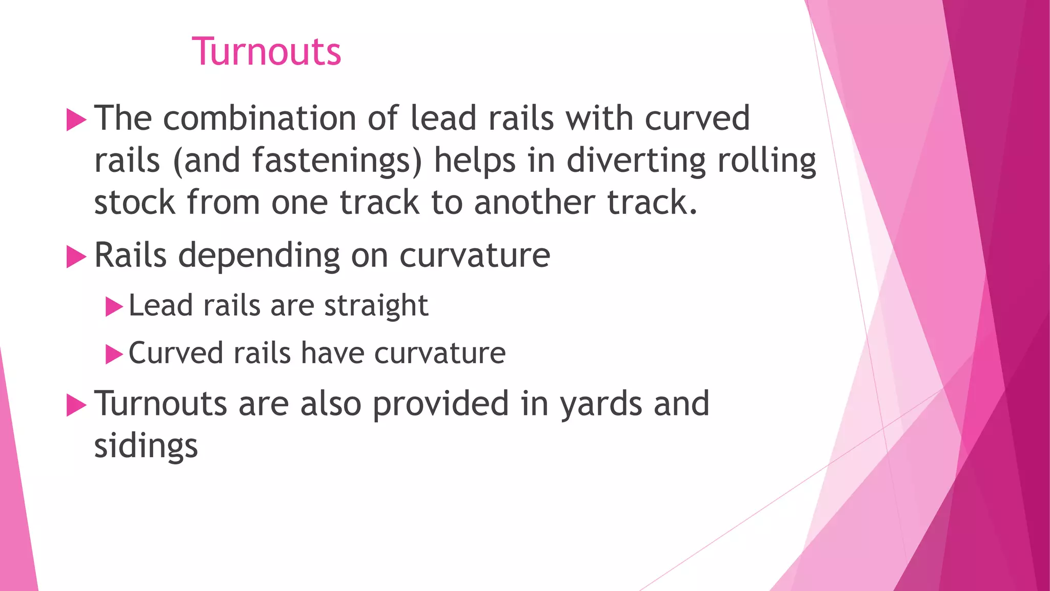 Turnouts
 The combination of lead rails with curved
rails (and fastenings) helps in diverting rolling
stock from one track to another track.
 Rails depending on curvature
Lead rails are straight
Curved rails have curvature
 Turnouts are also provided in yards and
sidings
 