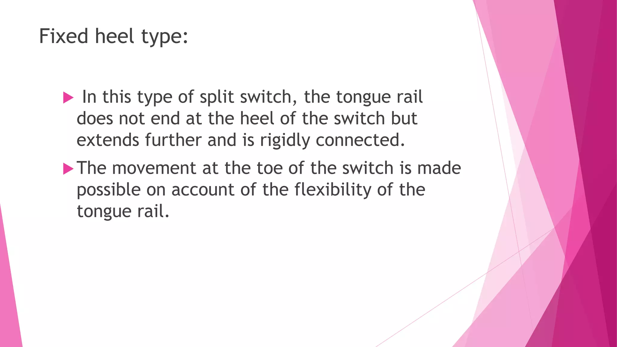Fixed heel type:
 In this type of split switch, the tongue rail
does not end at the heel of the switch but
extends further and is rigidly connected.
The movement at the toe of the switch is made
possible on account of the flexibility of the
tongue rail.
 