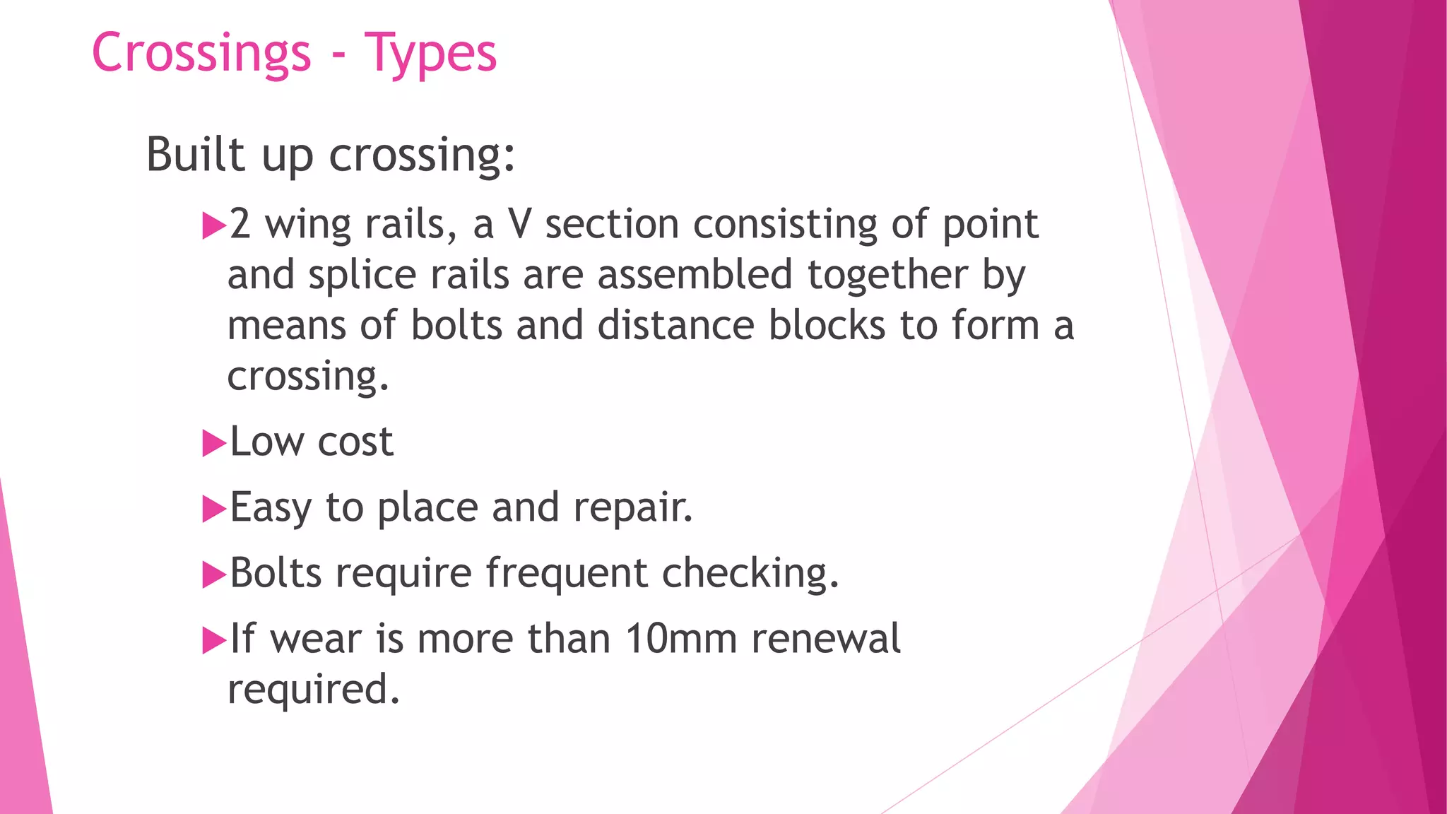 Crossings - Types
Built up crossing:
2 wing rails, a V section consisting of point
and splice rails are assembled together by
means of bolts and distance blocks to form a
crossing.
Low cost
Easy to place and repair.
Bolts require frequent checking.
If wear is more than 10mm renewal
required.
 