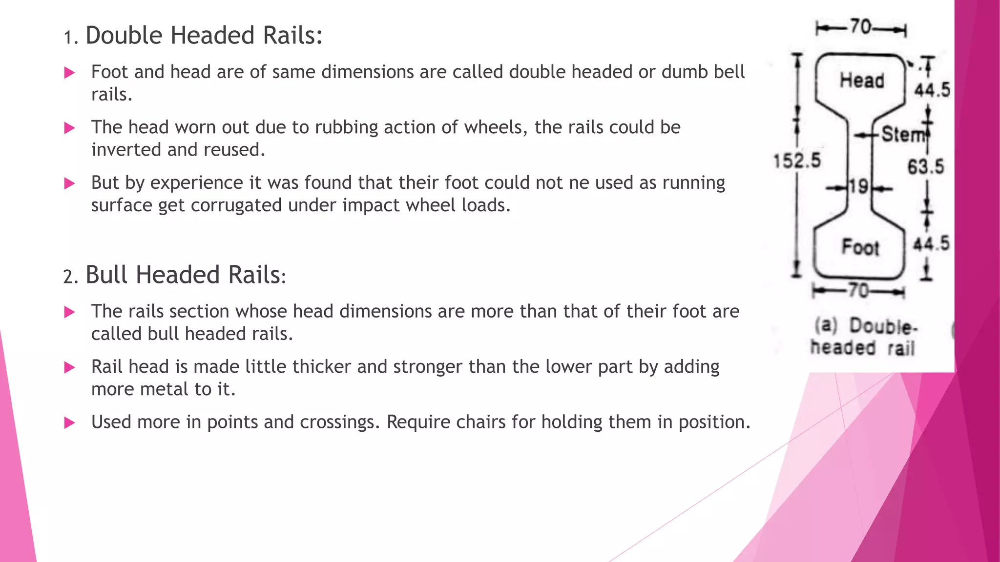 1. Double Headed Rails:
 Foot and head are of same dimensions are called double headed or dumb bell
rails.
 The head worn out due to rubbing action of wheels, the rails could be
inverted and reused.
 But by experience it was found that their foot could not ne used as running
surface get corrugated under impact wheel loads.
2. Bull Headed Rails:
 The rails section whose head dimensions are more than that of their foot are
called bull headed rails.
 Rail head is made little thicker and stronger than the lower part by adding
more metal to it.
 Used more in points and crossings. Require chairs for holding them in position.
 