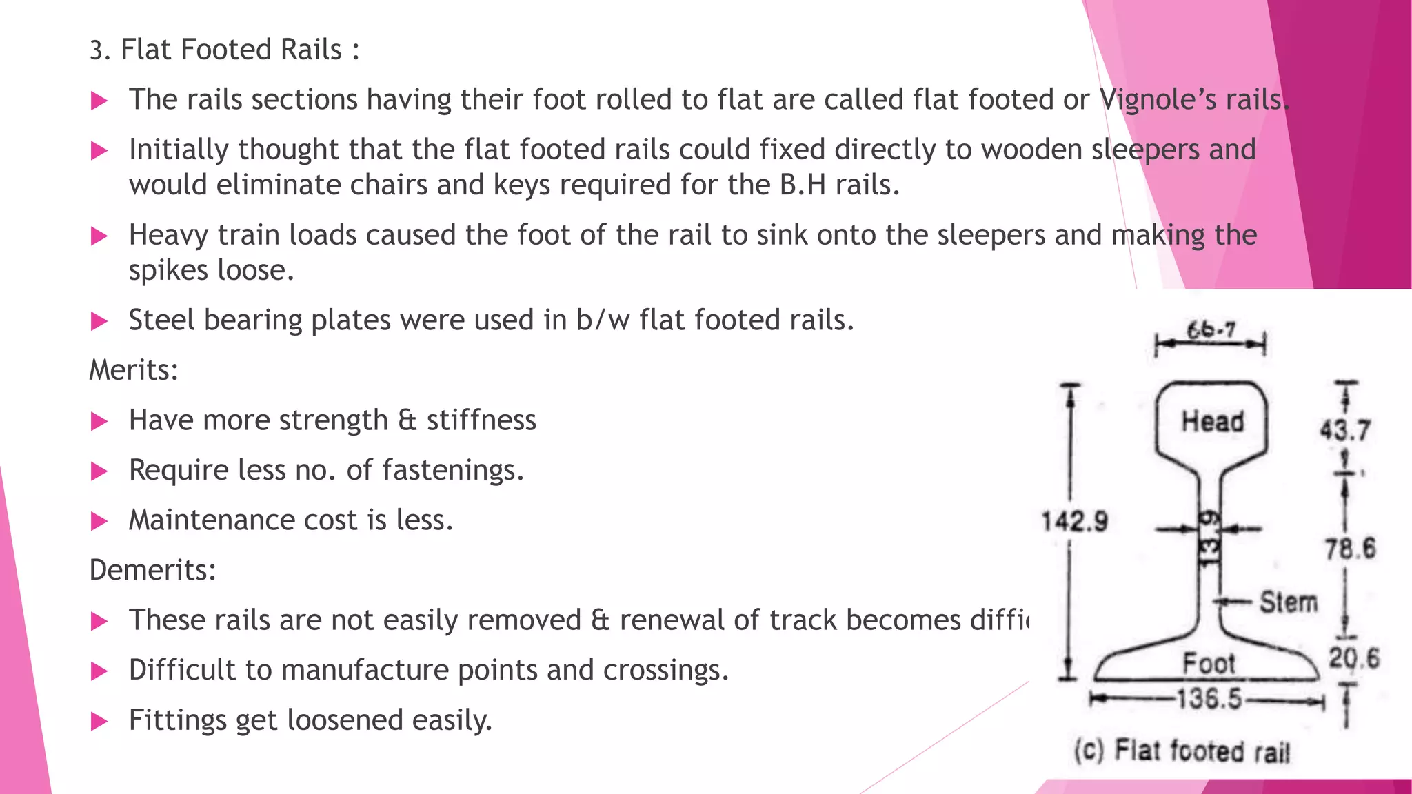 3. Flat Footed Rails :
 The rails sections having their foot rolled to flat are called flat footed or Vignole’s rails.
 Initially thought that the flat footed rails could fixed directly to wooden sleepers and
would eliminate chairs and keys required for the B.H rails.
 Heavy train loads caused the foot of the rail to sink onto the sleepers and making the
spikes loose.
 Steel bearing plates were used in b/w flat footed rails.
Merits:
 Have more strength & stiffness
 Require less no. of fastenings.
 Maintenance cost is less.
Demerits:
 These rails are not easily removed & renewal of track becomes difficult.
 Difficult to manufacture points and crossings.
 Fittings get loosened easily.
 