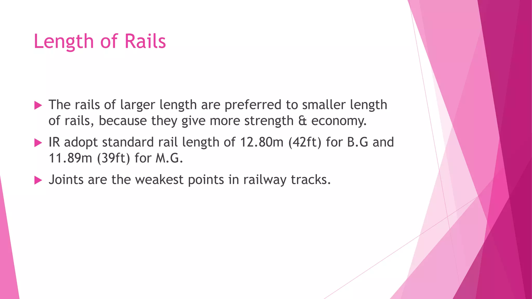 Length of Rails
 The rails of larger length are preferred to smaller length
of rails, because they give more strength & economy.
 IR adopt standard rail length of 12.80m (42ft) for B.G and
11.89m (39ft) for M.G.
 Joints are the weakest points in railway tracks.
 