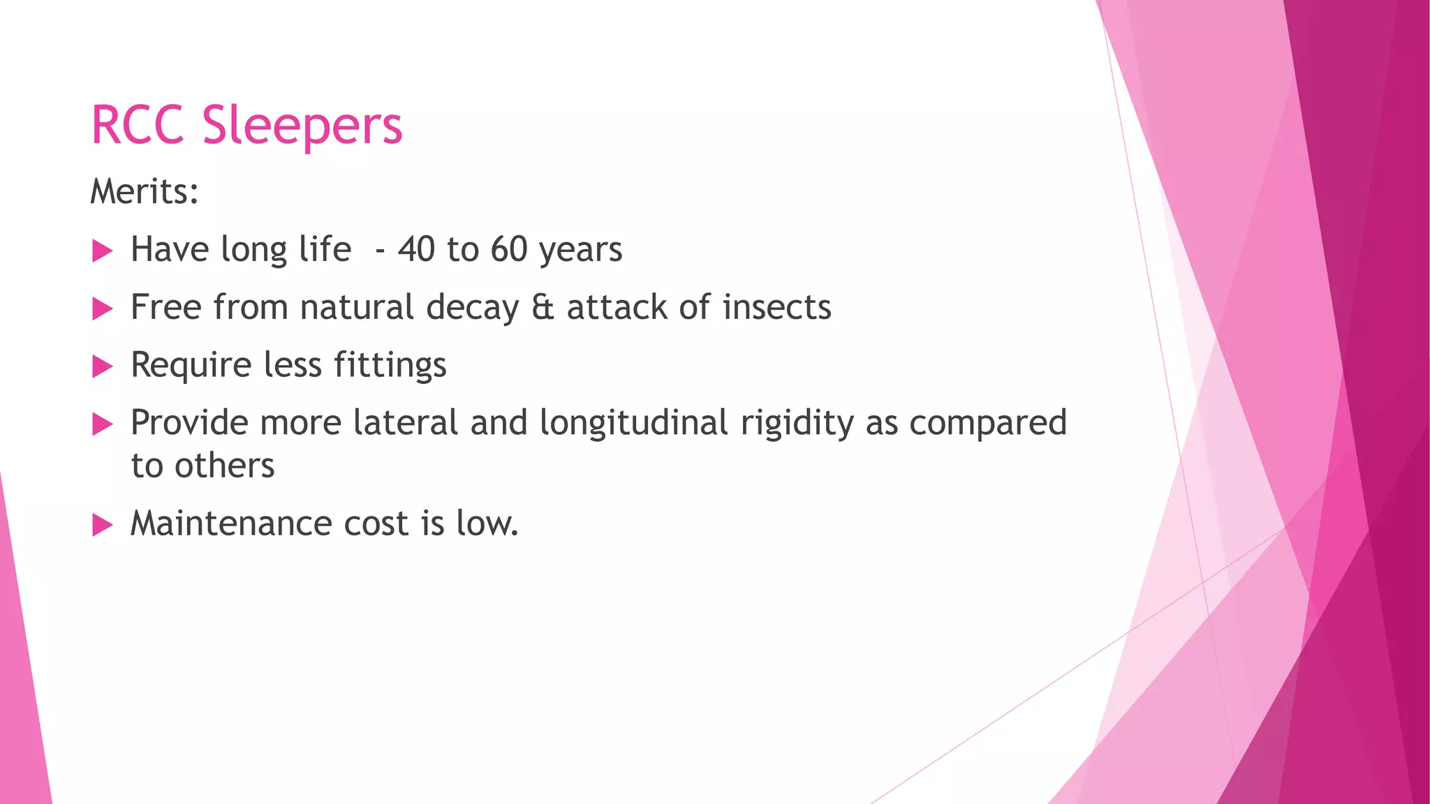 RCC Sleepers
Merits:
 Have long life - 40 to 60 years
 Free from natural decay & attack of insects
 Require less fittings
 Provide more lateral and longitudinal rigidity as compared
to others
 Maintenance cost is low.
 