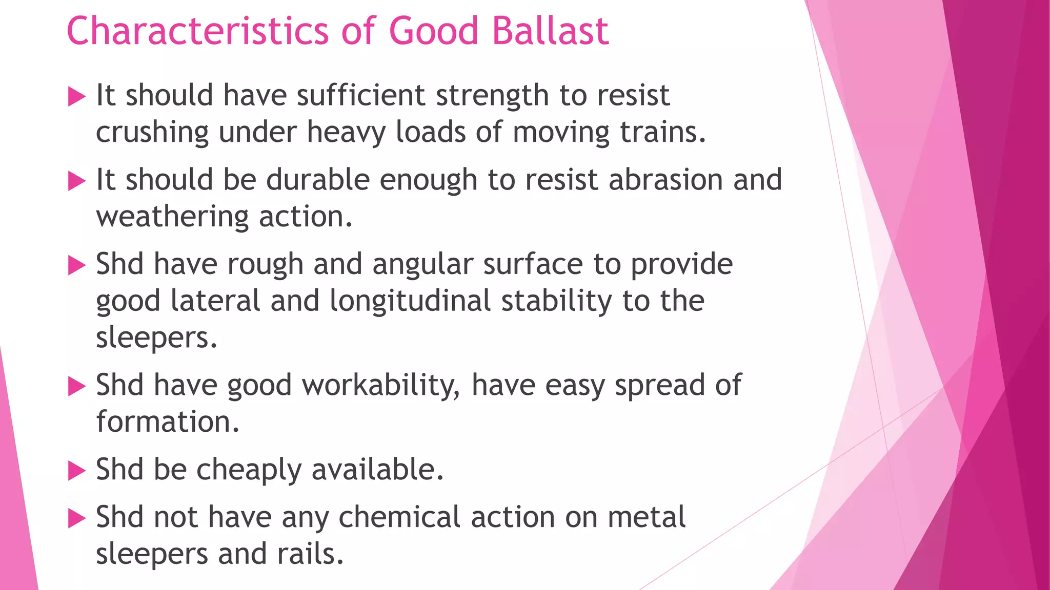 Characteristics of Good Ballast
 It should have sufficient strength to resist
crushing under heavy loads of moving trains.
 It should be durable enough to resist abrasion and
weathering action.
 Shd have rough and angular surface to provide
good lateral and longitudinal stability to the
sleepers.
 Shd have good workability, have easy spread of
formation.
 Shd be cheaply available.
 Shd not have any chemical action on metal
sleepers and rails.
 