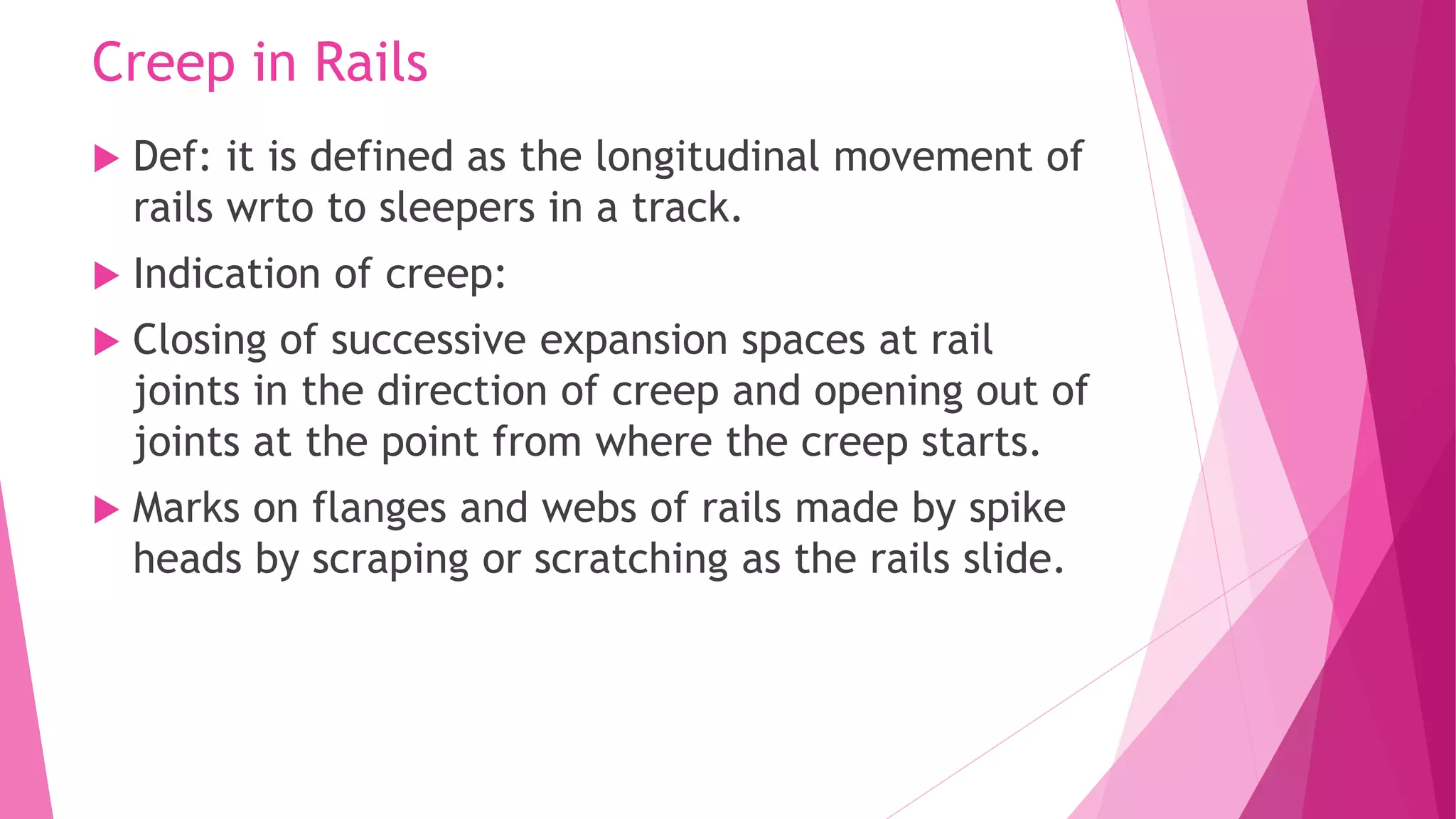 Creep in Rails
 Def: it is defined as the longitudinal movement of
rails wrto to sleepers in a track.
 Indication of creep:
 Closing of successive expansion spaces at rail
joints in the direction of creep and opening out of
joints at the point from where the creep starts.
 Marks on flanges and webs of rails made by spike
heads by scraping or scratching as the rails slide.
 