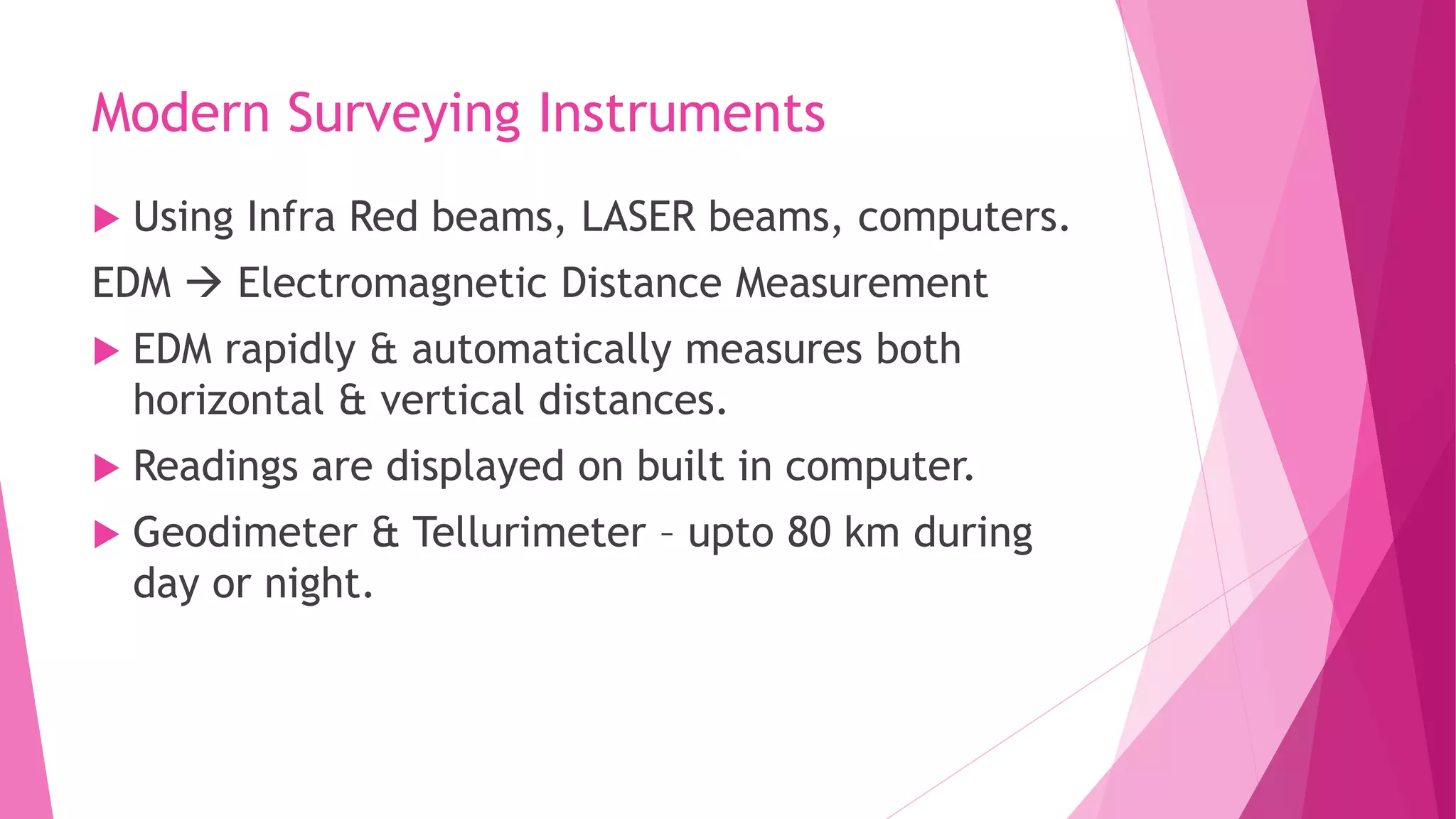 Modern Surveying Instruments
 Using Infra Red beams, LASER beams, computers.
EDM  Electromagnetic Distance Measurement
 EDM rapidly & automatically measures both
horizontal & vertical distances.
 Readings are displayed on built in computer.
 Geodimeter & Tellurimeter – upto 80 km during
day or night.
 