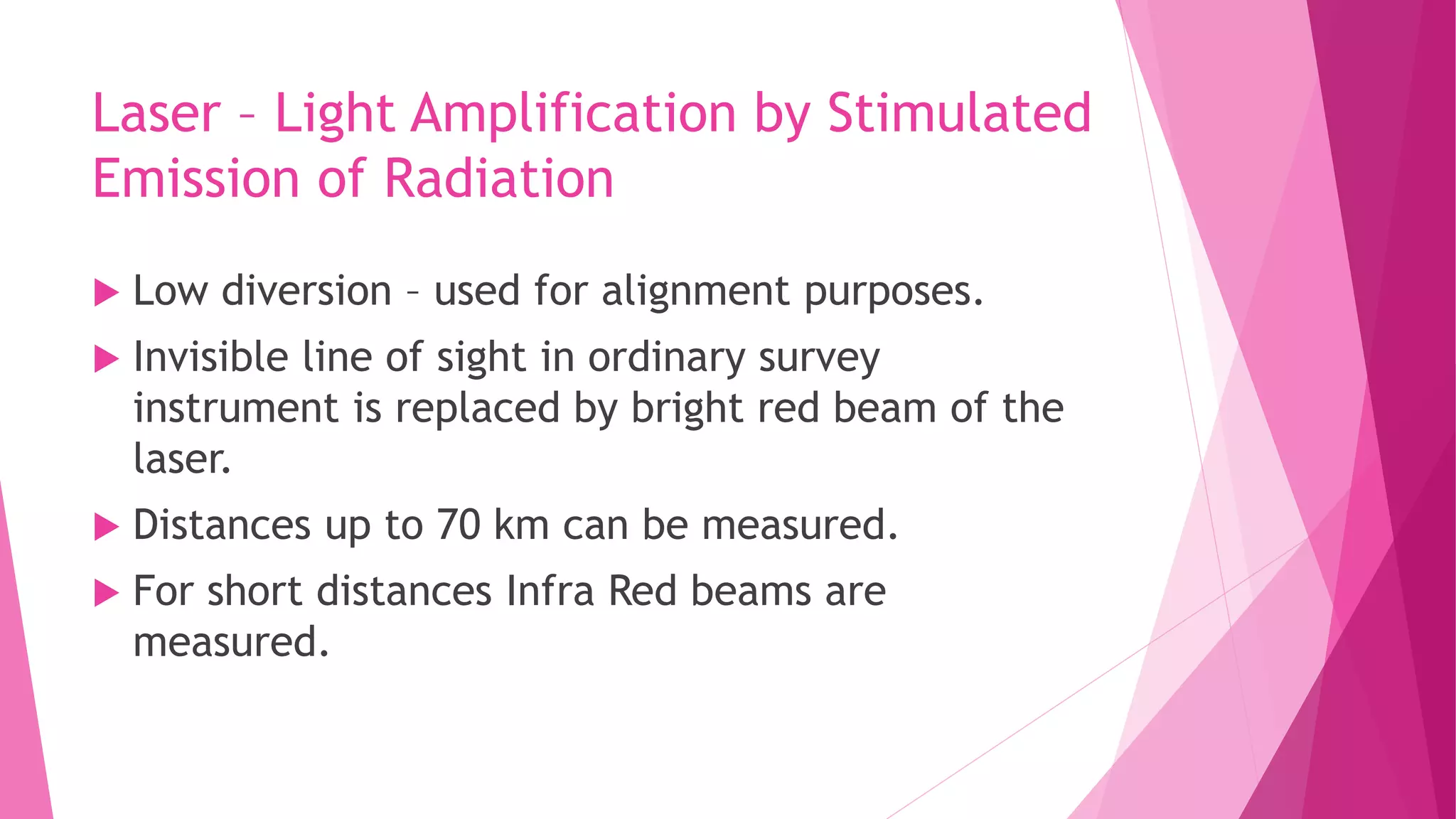 Laser – Light Amplification by Stimulated
Emission of Radiation
 Low diversion – used for alignment purposes.
 Invisible line of sight in ordinary survey
instrument is replaced by bright red beam of the
laser.
 Distances up to 70 km can be measured.
 For short distances Infra Red beams are
measured.
 