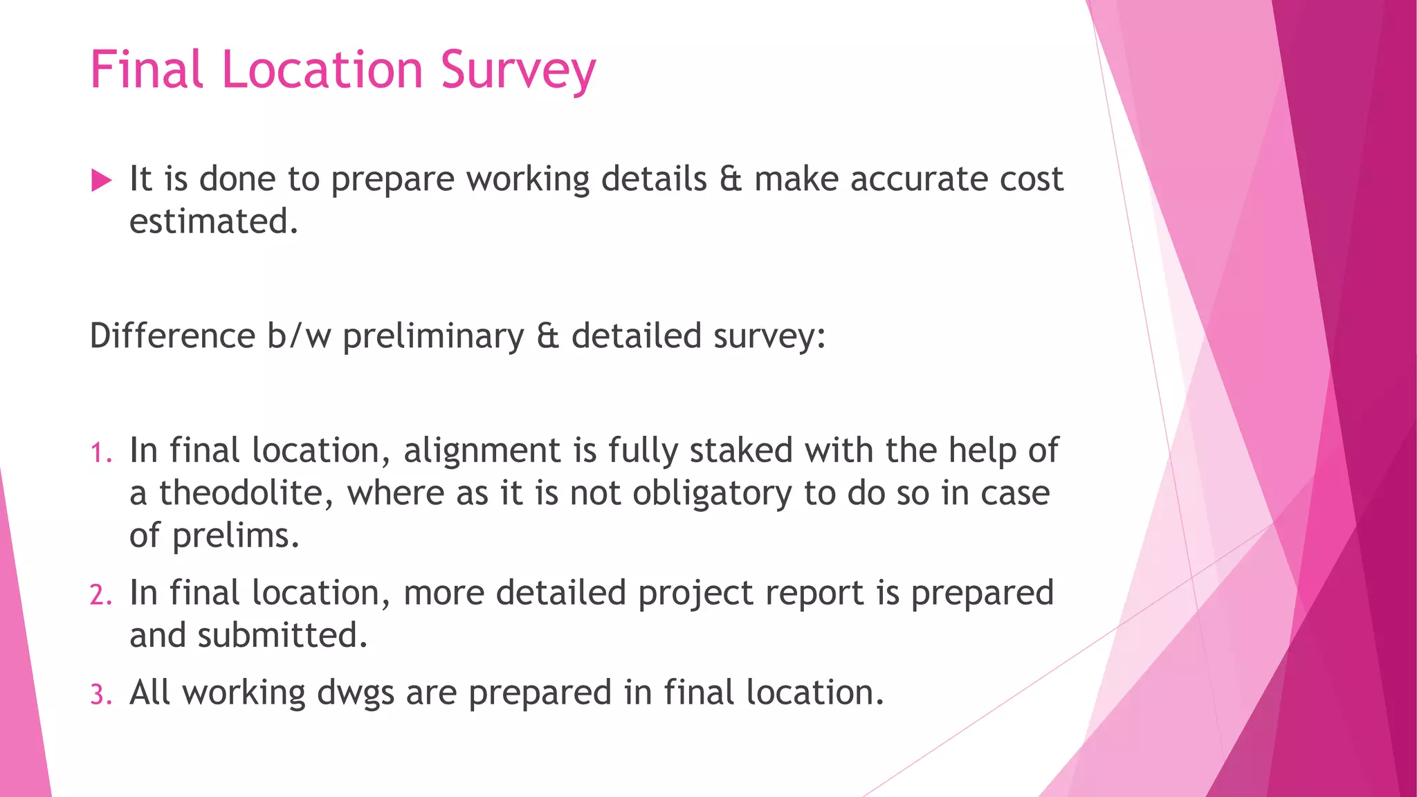 Final Location Survey
 It is done to prepare working details & make accurate cost
estimated.
Difference b/w preliminary & detailed survey:
1. In final location, alignment is fully staked with the help of
a theodolite, where as it is not obligatory to do so in case
of prelims.
2. In final location, more detailed project report is prepared
and submitted.
3. All working dwgs are prepared in final location.
 