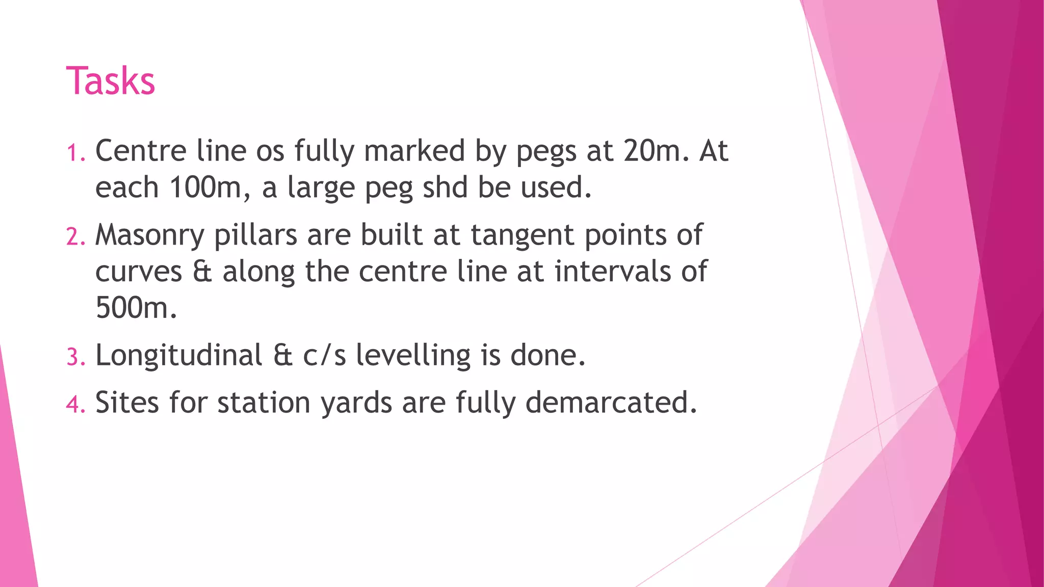 Tasks
1. Centre line os fully marked by pegs at 20m. At
each 100m, a large peg shd be used.
2. Masonry pillars are built at tangent points of
curves & along the centre line at intervals of
500m.
3. Longitudinal & c/s levelling is done.
4. Sites for station yards are fully demarcated.
 