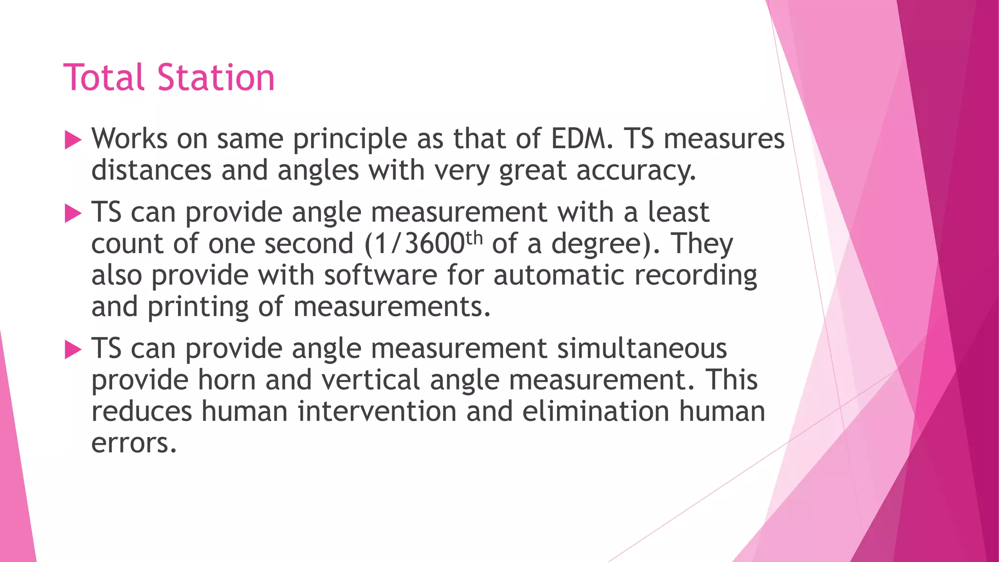 Total Station
 Works on same principle as that of EDM. TS measures
distances and angles with very great accuracy.
 TS can provide angle measurement with a least
count of one second (1/3600th of a degree). They
also provide with software for automatic recording
and printing of measurements.
 TS can provide angle measurement simultaneous
provide horn and vertical angle measurement. This
reduces human intervention and elimination human
errors.
 