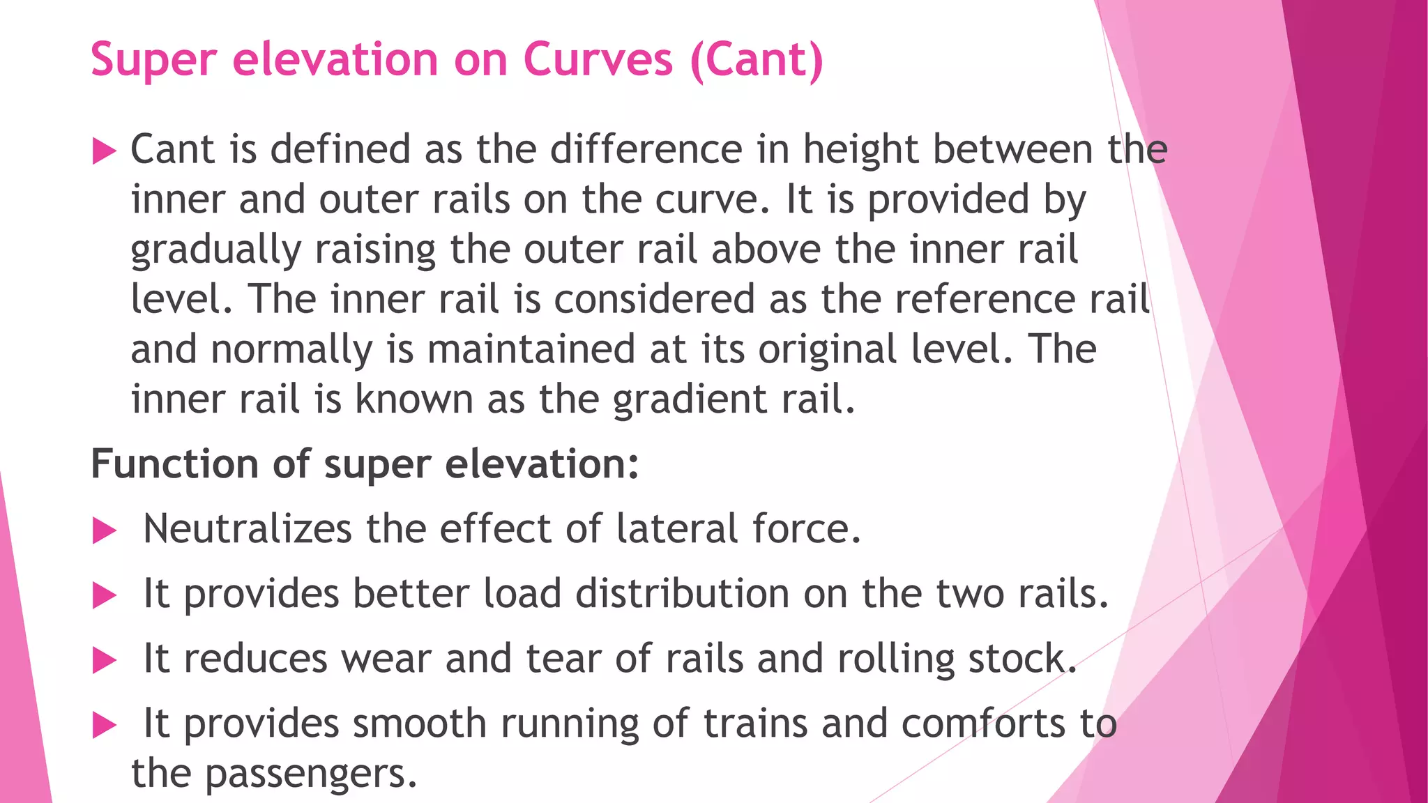 Super elevation on Curves (Cant)
 Cant is defined as the difference in height between the
inner and outer rails on the curve. It is provided by
gradually raising the outer rail above the inner rail
level. The inner rail is considered as the reference rail
and normally is maintained at its original level. The
inner rail is known as the gradient rail.
Function of super elevation:
 Neutralizes the effect of lateral force.
 It provides better load distribution on the two rails.
 It reduces wear and tear of rails and rolling stock.
 It provides smooth running of trains and comforts to
the passengers.
 