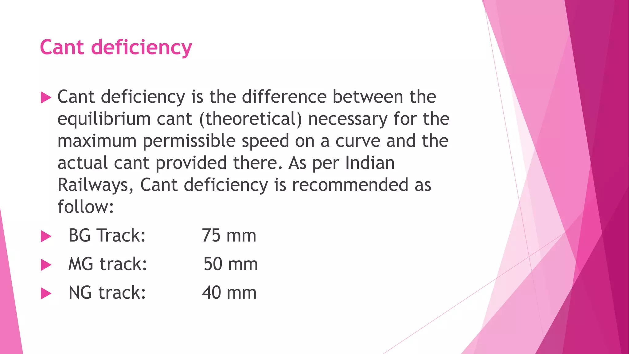 Cant deficiency
 Cant deficiency is the difference between the
equilibrium cant (theoretical) necessary for the
maximum permissible speed on a curve and the
actual cant provided there. As per Indian
Railways, Cant deficiency is recommended as
follow:
 BG Track: 75 mm
 MG track: 50 mm
 NG track: 40 mm
 