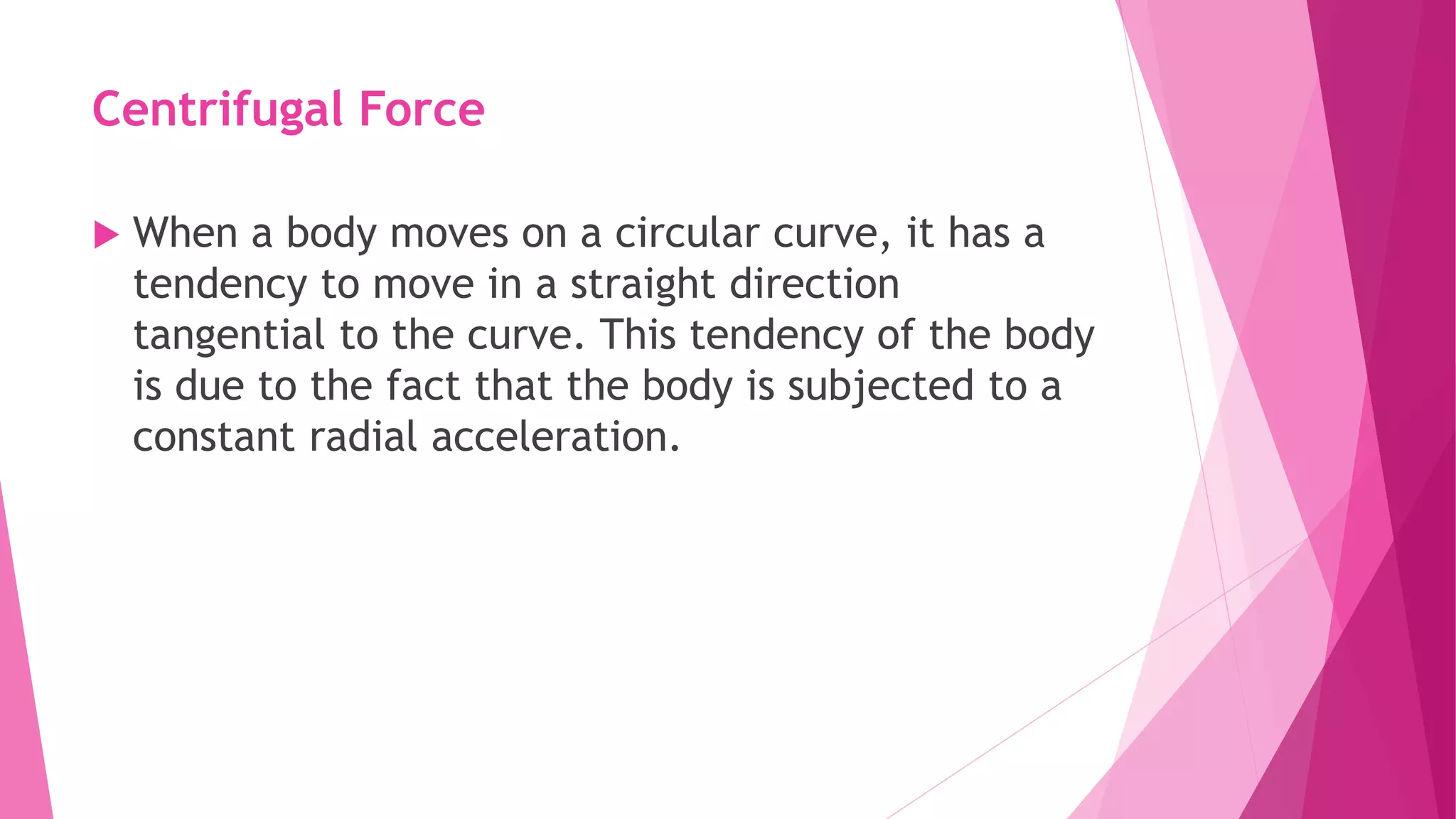 Centrifugal Force
 When a body moves on a circular curve, it has a
tendency to move in a straight direction
tangential to the curve. This tendency of the body
is due to the fact that the body is subjected to a
constant radial acceleration.
 