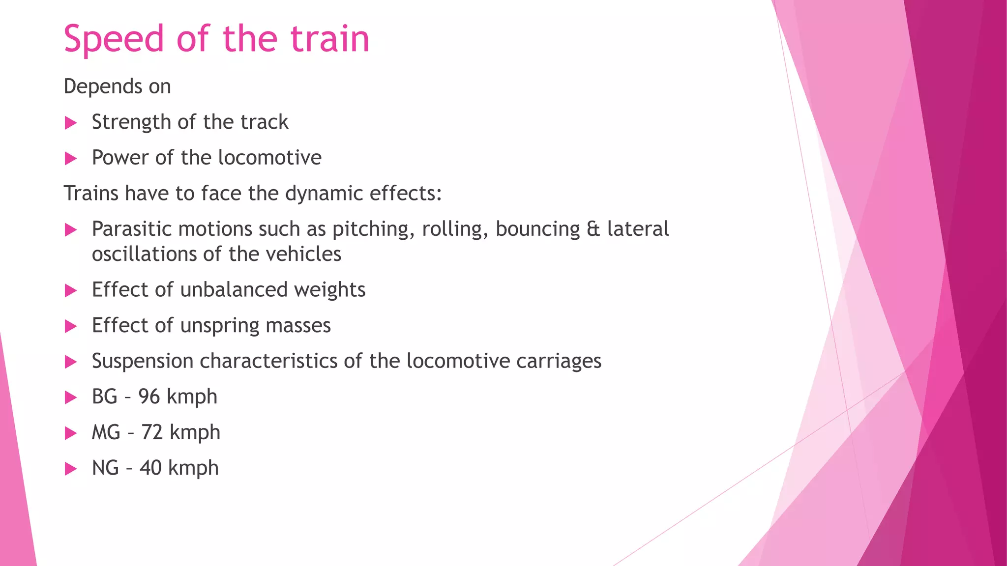Speed of the train
Depends on
 Strength of the track
 Power of the locomotive
Trains have to face the dynamic effects:
 Parasitic motions such as pitching, rolling, bouncing & lateral
oscillations of the vehicles
 Effect of unbalanced weights
 Effect of unspring masses
 Suspension characteristics of the locomotive carriages
 BG – 96 kmph
 MG – 72 kmph
 NG – 40 kmph
 