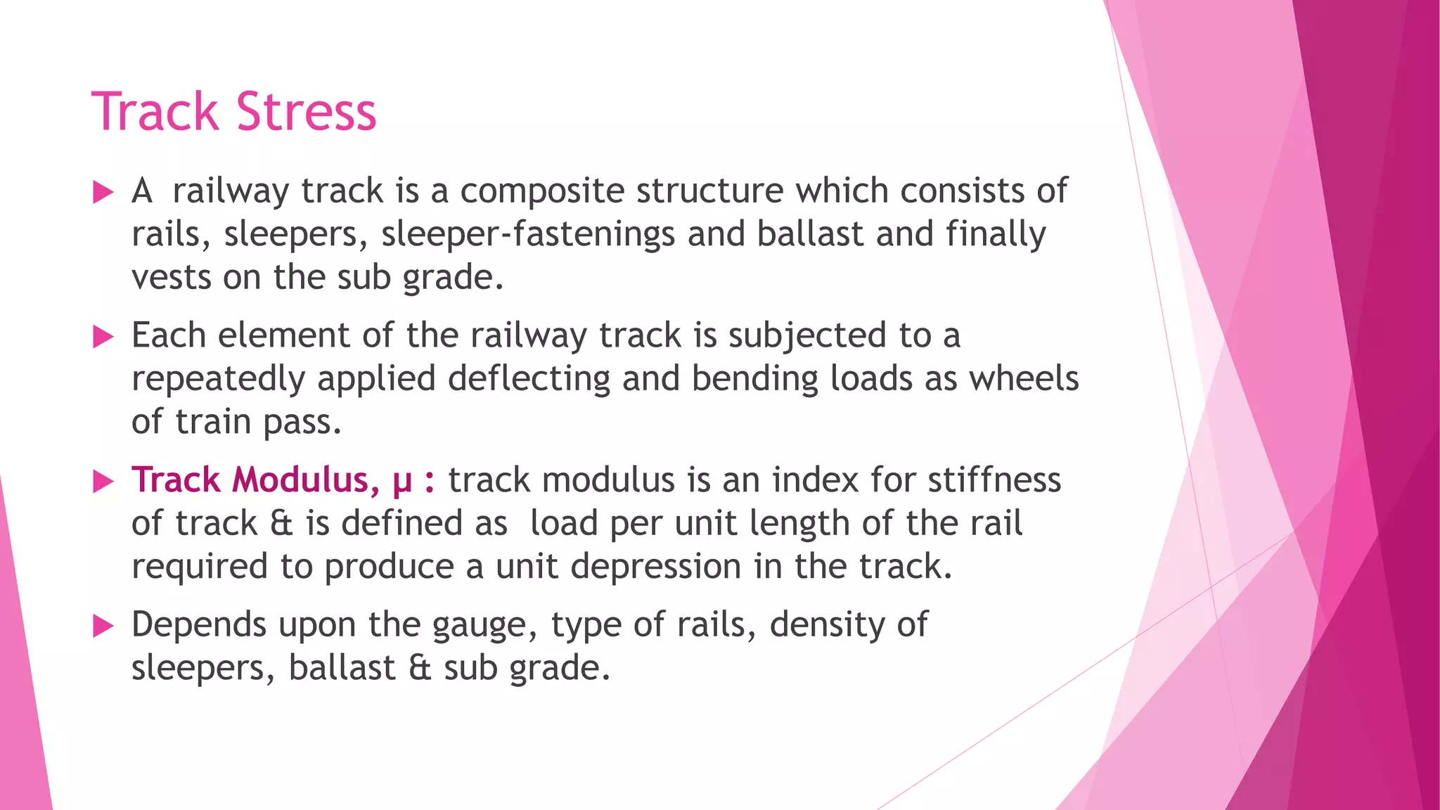 Track Stress
 A railway track is a composite structure which consists of
rails, sleepers, sleeper-fastenings and ballast and finally
vests on the sub grade.
 Each element of the railway track is subjected to a
repeatedly applied deflecting and bending loads as wheels
of train pass.
 Track Modulus, μ : track modulus is an index for stiffness
of track & is defined as load per unit length of the rail
required to produce a unit depression in the track.
 Depends upon the gauge, type of rails, density of
sleepers, ballast & sub grade.
 