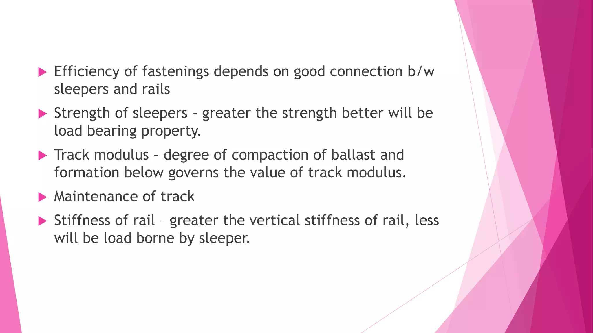  Efficiency of fastenings depends on good connection b/w
sleepers and rails
 Strength of sleepers – greater the strength better will be
load bearing property.
 Track modulus – degree of compaction of ballast and
formation below governs the value of track modulus.
 Maintenance of track
 Stiffness of rail – greater the vertical stiffness of rail, less
will be load borne by sleeper.
 
