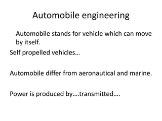 Automobile engineering
Automobile stands for vehicle which can move
by itself.
Self propelled vehicles…
Automobile differ from aeronautical and marine.
Power is produced by….transmitted….
 