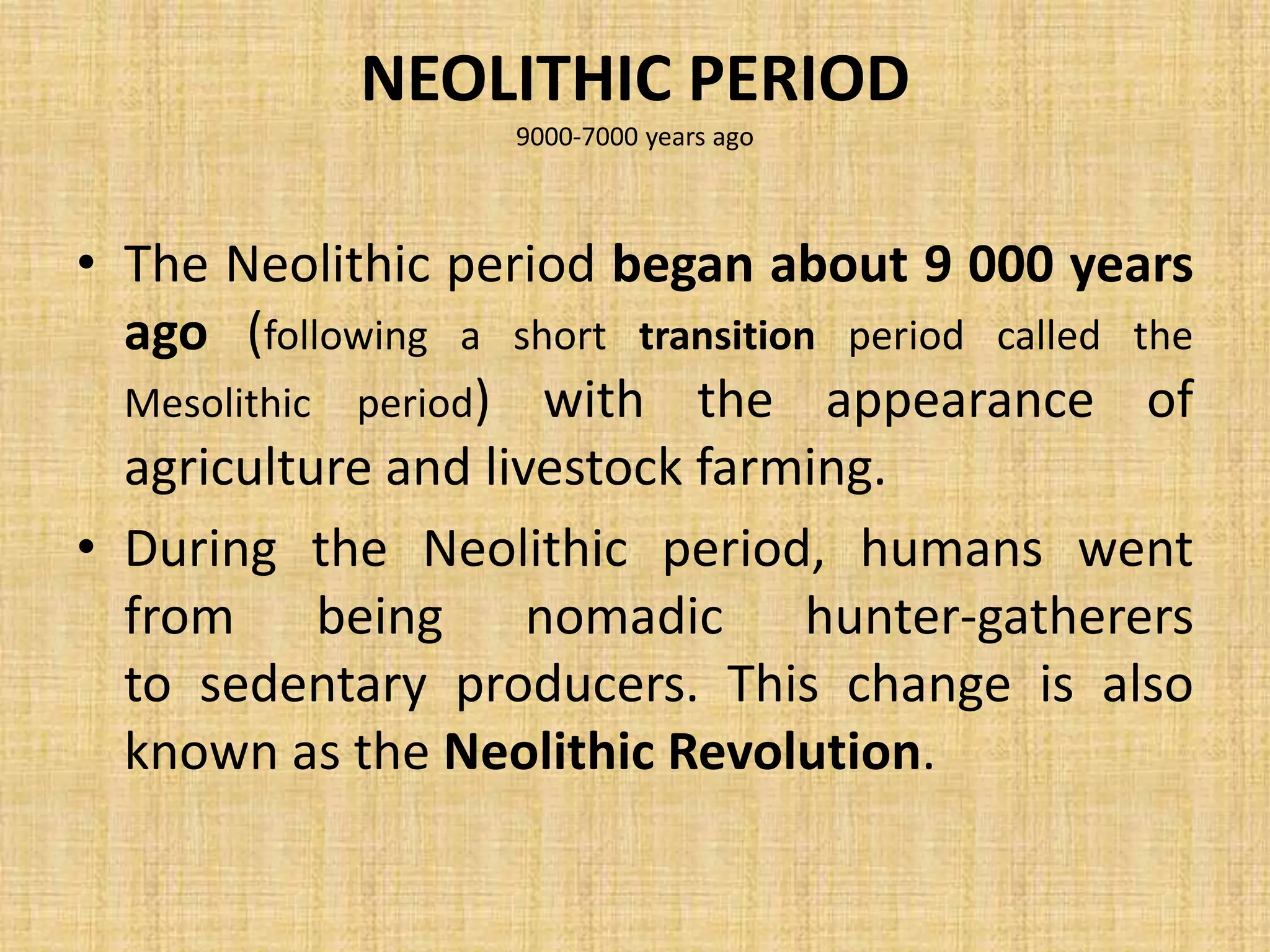 NEOLITHIC PERIOD
9000-7000 years ago
• The Neolithic period began about 9 000 years
ago (following a short transition period called the
Mesolithic period) with the appearance of
agriculture and livestock farming.
• During the Neolithic period, humans went
from being nomadic hunter-gatherers
to sedentary producers. This change is also
known as the Neolithic Revolution.
 