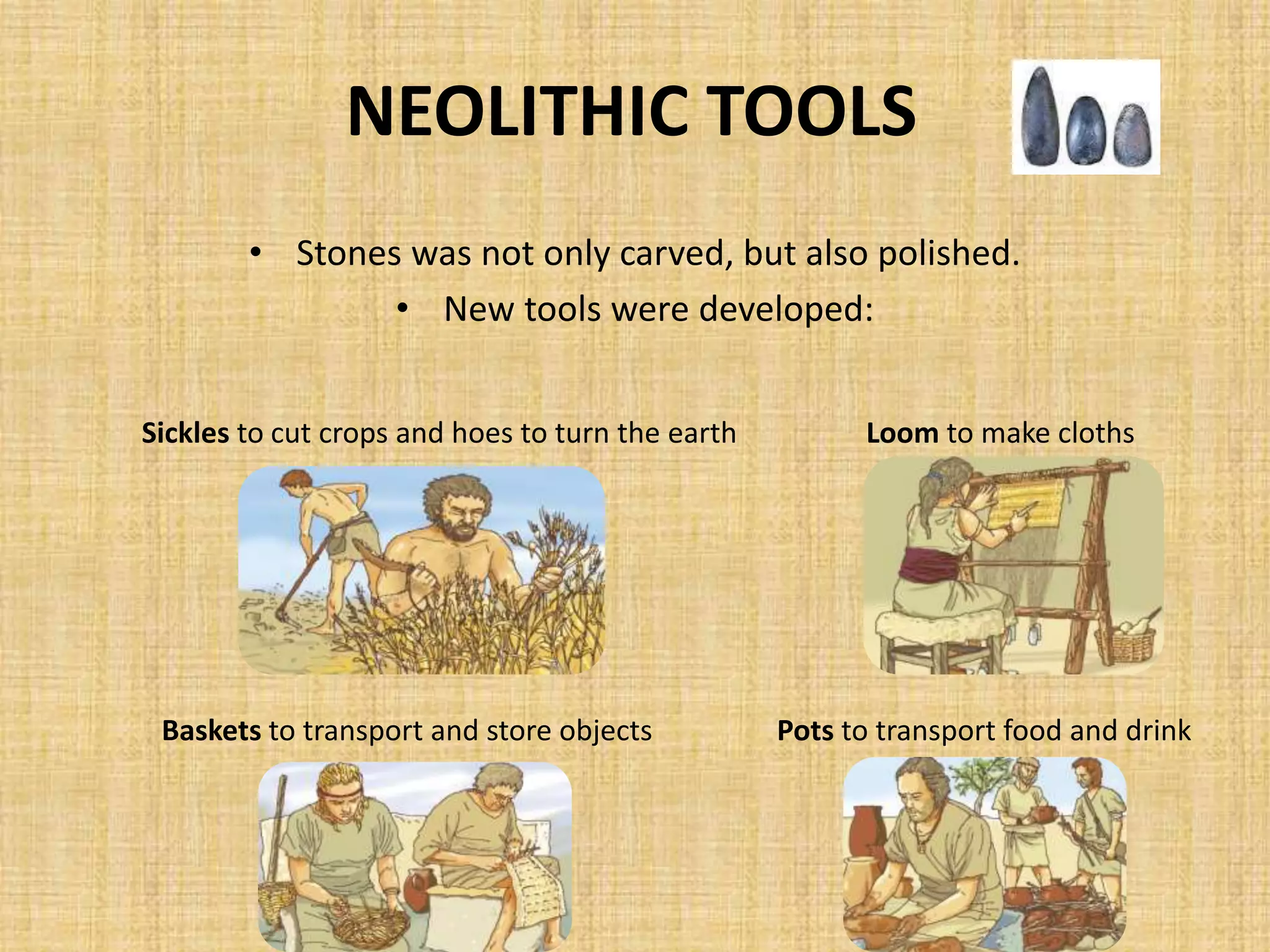 NEOLITHIC TOOLS
• Stones was not only carved, but also polished.
• New tools were developed:
Sickles to cut crops and hoes to turn the earth
Pots to transport food and drinkBaskets to transport and store objects
Loom to make cloths
 