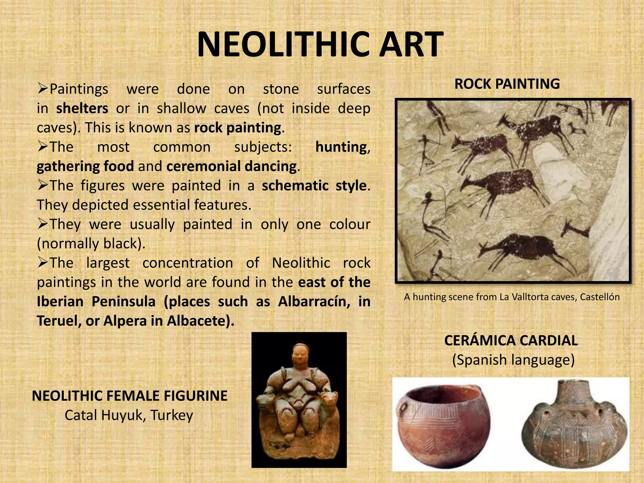 NEOLITHIC ART
Paintings were done on stone surfaces
in shelters or in shallow caves (not inside deep
caves). This is known as rock painting.
The most common subjects: hunting,
gathering food and ceremonial dancing.
The figures were painted in a schematic style.
They depicted essential features.
They were usually painted in only one colour
(normally black).
The largest concentration of Neolithic rock
paintings in the world are found in the east of the
Iberian Peninsula (places such as Albarracín, in
Teruel, or Alpera in Albacete).
ROCK PAINTING
A hunting scene from La Valltorta caves, Castellón
NEOLITHIC FEMALE FIGURINE
Catal Huyuk, Turkey
CERÁMICA CARDIAL
(Spanish language)
 
