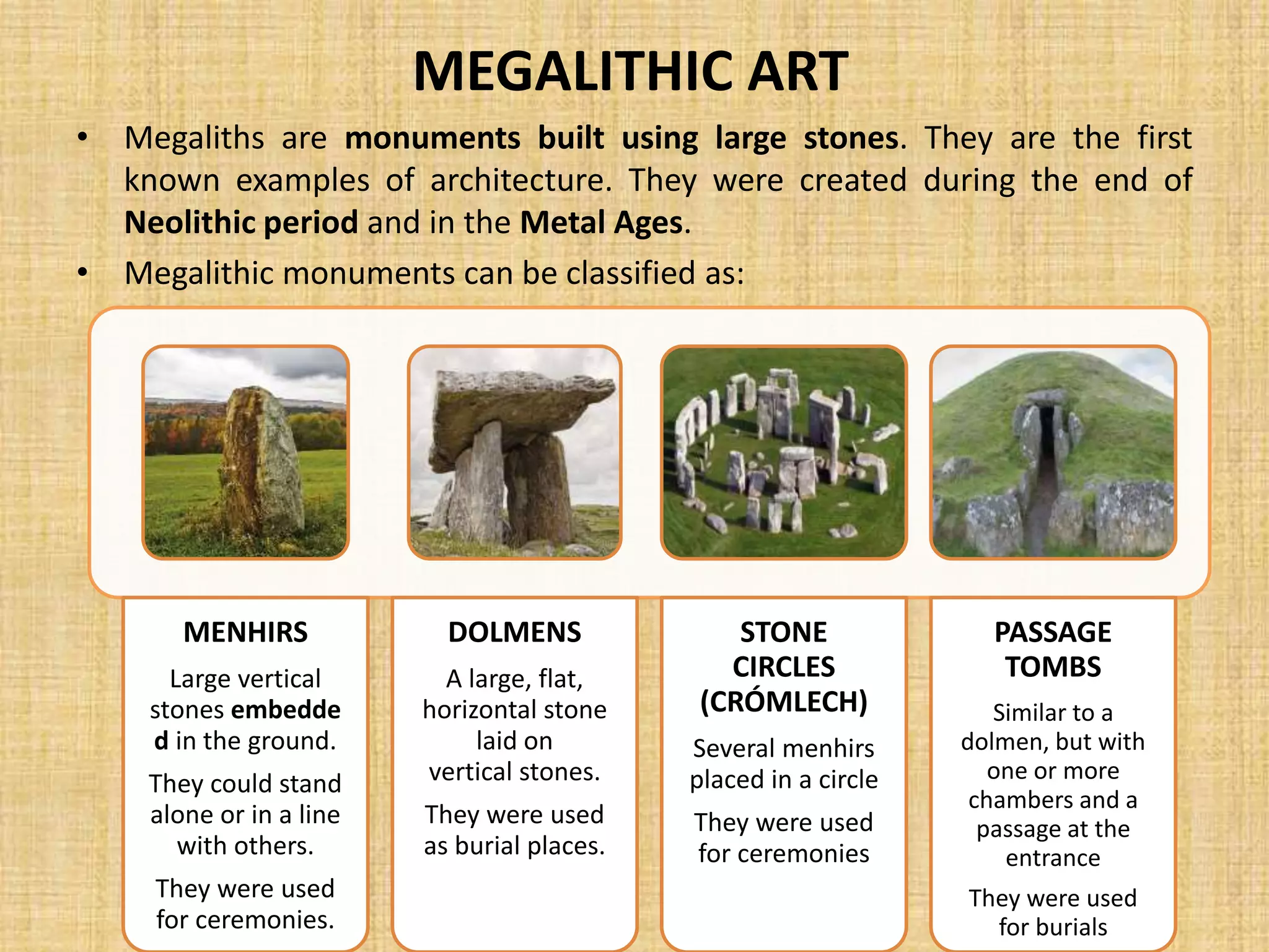 MEGALITHIC ART
• Megaliths are monuments built using large stones. They are the first
known examples of architecture. They were created during the end of
Neolithic period and in the Metal Ages.
• Megalithic monuments can be classified as:
MENHIRS
Large vertical
stones embedde
d in the ground.
They could stand
alone or in a line
with others.
They were used
for ceremonies.
DOLMENS
A large, flat,
horizontal stone
laid on
vertical stones.
They were used
as burial places.
STONE
CIRCLES
(CRÓMLECH)
Several menhirs
placed in a circle
They were used
for ceremonies
PASSAGE
TOMBS
Similar to a
dolmen, but with
one or more
chambers and a
passage at the
entrance
They were used
for burials
 
