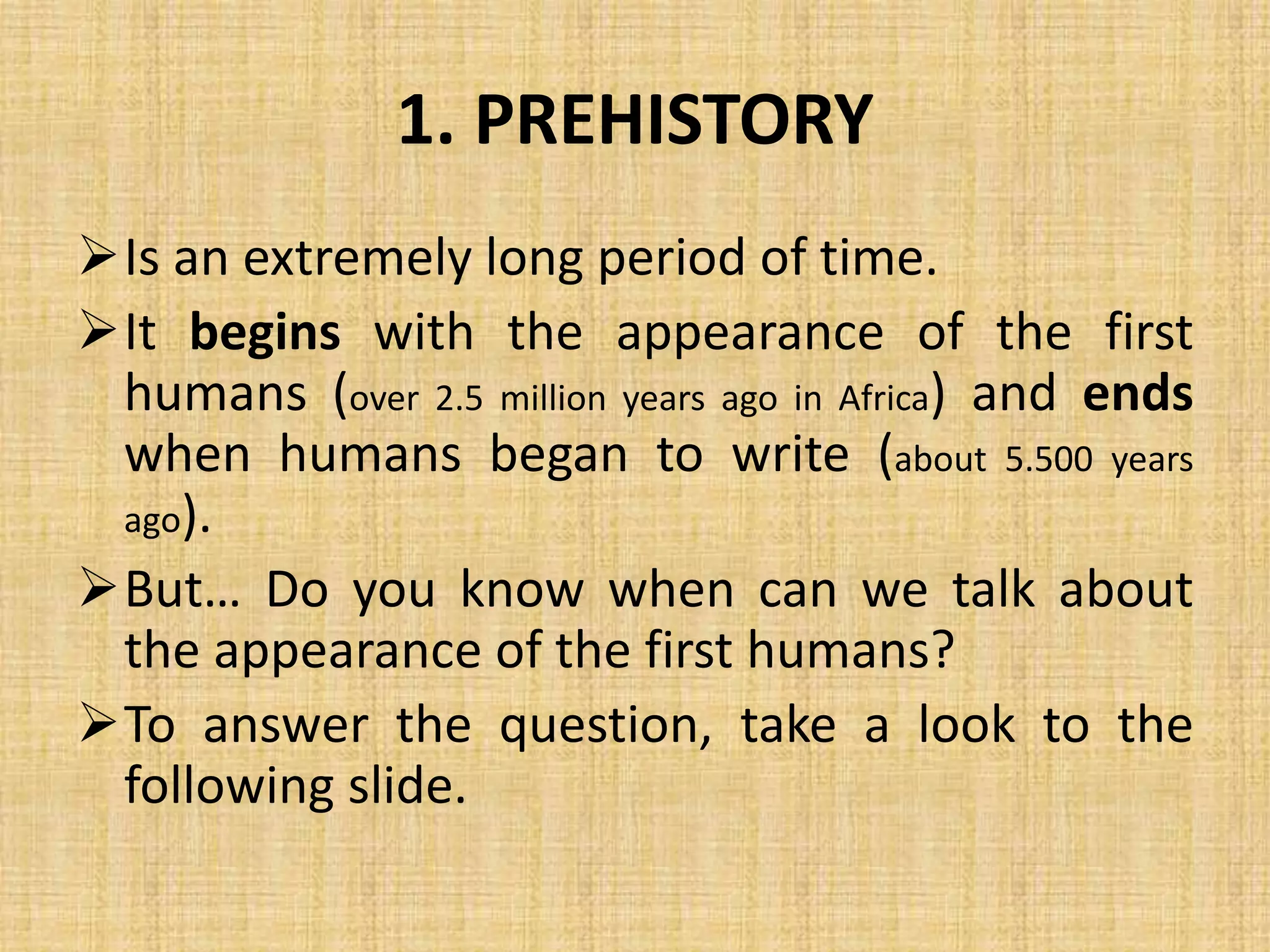 1. PREHISTORY
Is an extremely long period of time.
It begins with the appearance of the first
humans (over 2.5 million years ago in Africa) and ends
when humans began to write (about 5.500 years
ago).
But… Do you know when can we talk about
the appearance of the first humans?
To answer the question, take a look to the
following slide.
 