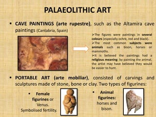 PALAEOLITHIC ART
 CAVE PAINTINGS (arte rupestre), such as the Altamira cave
paintings (Cantabria, Spain)
 PORTABLE ART (arte mobiliar), consisted of carvings and
sculptures made of stone, bone or clay. Two types of figurines:
The figures were paintings in several
colours (especially ochre, red and black).
The most common subjects were
animals such as bison, horses or
mammoths.
It is believed the paintings had a
religious meaning: by painting the animal,
the artist may have believed they would
be easier to hunt.
 Female
figurines or
Venus.
Symbolised fertility.
 Animal
figurines:
horses and
bison.
 