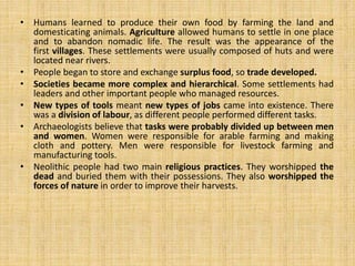 • Humans learned to produce their own food by farming the land and
domesticating animals. Agriculture allowed humans to settle in one place
and to abandon nomadic life. The result was the appearance of the
first villages. These settlements were usually composed of huts and were
located near rivers.
• People began to store and exchange surplus food, so trade developed.
• Societies became more complex and hierarchical. Some settlements had
leaders and other important people who managed resources.
• New types of tools meant new types of jobs came into existence. There
was a division of labour, as different people performed different tasks.
• Archaeologists believe that tasks were probably divided up between men
and women. Women were responsible for arable farming and making
cloth and pottery. Men were responsible for livestock farming and
manufacturing tools.
• Neolithic people had two main religious practices. They worshipped the
dead and buried them with their possessions. They also worshipped the
forces of nature in order to improve their harvests.
 