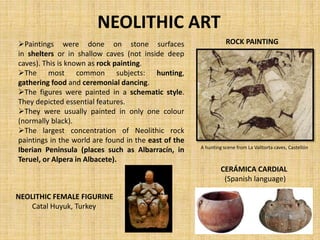 NEOLITHIC ART
Paintings were done on stone surfaces
in shelters or in shallow caves (not inside deep
caves). This is known as rock painting.
The most common subjects: hunting,
gathering food and ceremonial dancing.
The figures were painted in a schematic style.
They depicted essential features.
They were usually painted in only one colour
(normally black).
The largest concentration of Neolithic rock
paintings in the world are found in the east of the
Iberian Peninsula (places such as Albarracín, in
Teruel, or Alpera in Albacete).
ROCK PAINTING
A hunting scene from La Valltorta caves, Castellón
NEOLITHIC FEMALE FIGURINE
Catal Huyuk, Turkey
CERÁMICA CARDIAL
(Spanish language)
 