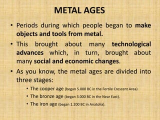 METAL AGES
• Periods during which people began to make
objects and tools from metal.
• This brought about many technological
advances which, in turn, brought about
many social and economic changes.
• As you know, the metal ages are divided into
three stages:
• The cooper age (began 5.000 BC in the Fertile Crescent Area)
• The bronze age (began 3.000 BC in the Near East).
• The iron age (began 1.200 BC in Anatolia).
 