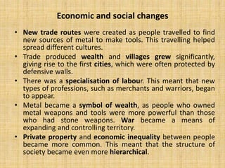 • New trade routes were created as people travelled to find
new sources of metal to make tools. This travelling helped
spread different cultures.
• Trade produced wealth and villages grew significantly,
giving rise to the first cities, which were often protected by
defensive walls.
• There was a specialisation of labour. This meant that new
types of professions, such as merchants and warriors, began
to appear.
• Metal became a symbol of wealth, as people who owned
metal weapons and tools were more powerful than those
who had stone weapons. War became a means of
expanding and controlling territory.
• Private property and economic inequality between people
became more common. This meant that the structure of
society became even more hierarchical.
Economic and social changes
 
