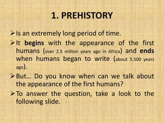 1. PREHISTORY
Is an extremely long period of time.
It begins with the appearance of the first
humans (over 2.5 million years ago in Africa) and ends
when humans began to write (about 5.500 years
ago).
But… Do you know when can we talk about
the appearance of the first humans?
To answer the question, take a look to the
following slide.
 