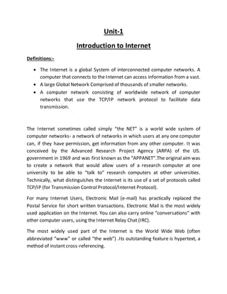 Unit-1
Introduction to Internet
Definitions:-
 The Internet is a global System of interconnected computer networks. A
computer that connects to the Internet can access information from a vast.
 A large Global Network Comprised of thousands of smaller networks.
 A computer network consisting of worldwide network of computer
networks that use the TCP/IP network protocol to facilitate data
transmission.
The Internet sometimes called simply “the NET” is a world wide system of
computer networks- a network of networks in which users at any one computer
can, if they have permission, get information from any other computer. It was
conceived by the Advanced Research Project Agency (ARPA) of the US.
government in 1969 and was first known as the “APPANET”.The original aim was
to create a network that would allow users of a research computer at one
university to be able to “talk to” research computers at other universities.
Technically, what distinguishes the Internet is its use of a set of protocols called
TCP/IP (for Transmission Control Protocol/Internet Protocol).
For many Internet Users, Electronic Mail (e-mail) has practically replaced the
Postal Service for short written transactions. Electronic Mail is the most widely
used application on the Internet. You can also carry online “conversations” with
other computer users, using the Internet Relay Chat (IRC).
The most widely used part of the Internet is the World Wide Web (often
abbreviated “www” or called “the web”) .Its outstanding feature is hypertext, a
method of instant cross-referencing.
 