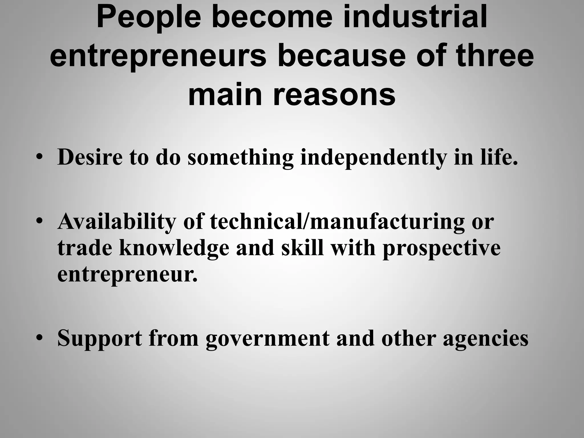 People become industrial
entrepreneurs because of three
main reasons
• Desire to do something independently in life.
• Availability of technical/manufacturing or
trade knowledge and skill with prospective
entrepreneur.
• Support from government and other agencies
 