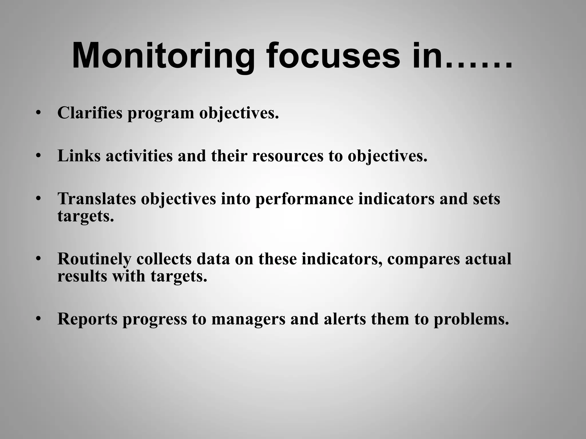 Monitoring focuses in……
• Clarifies program objectives.
• Links activities and their resources to objectives.
• Translates objectives into performance indicators and sets
targets.
• Routinely collects data on these indicators, compares actual
results with targets.
• Reports progress to managers and alerts them to problems.
 