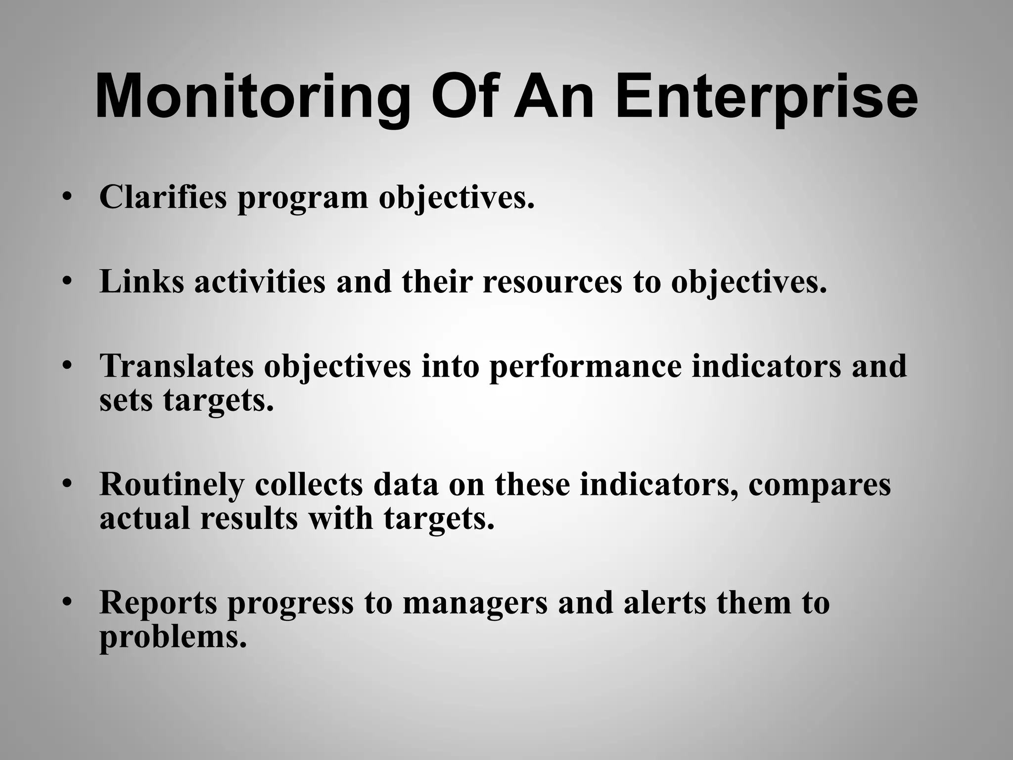 Monitoring Of An Enterprise
• Clarifies program objectives.
• Links activities and their resources to objectives.
• Translates objectives into performance indicators and
sets targets.
• Routinely collects data on these indicators, compares
actual results with targets.
• Reports progress to managers and alerts them to
problems.
 