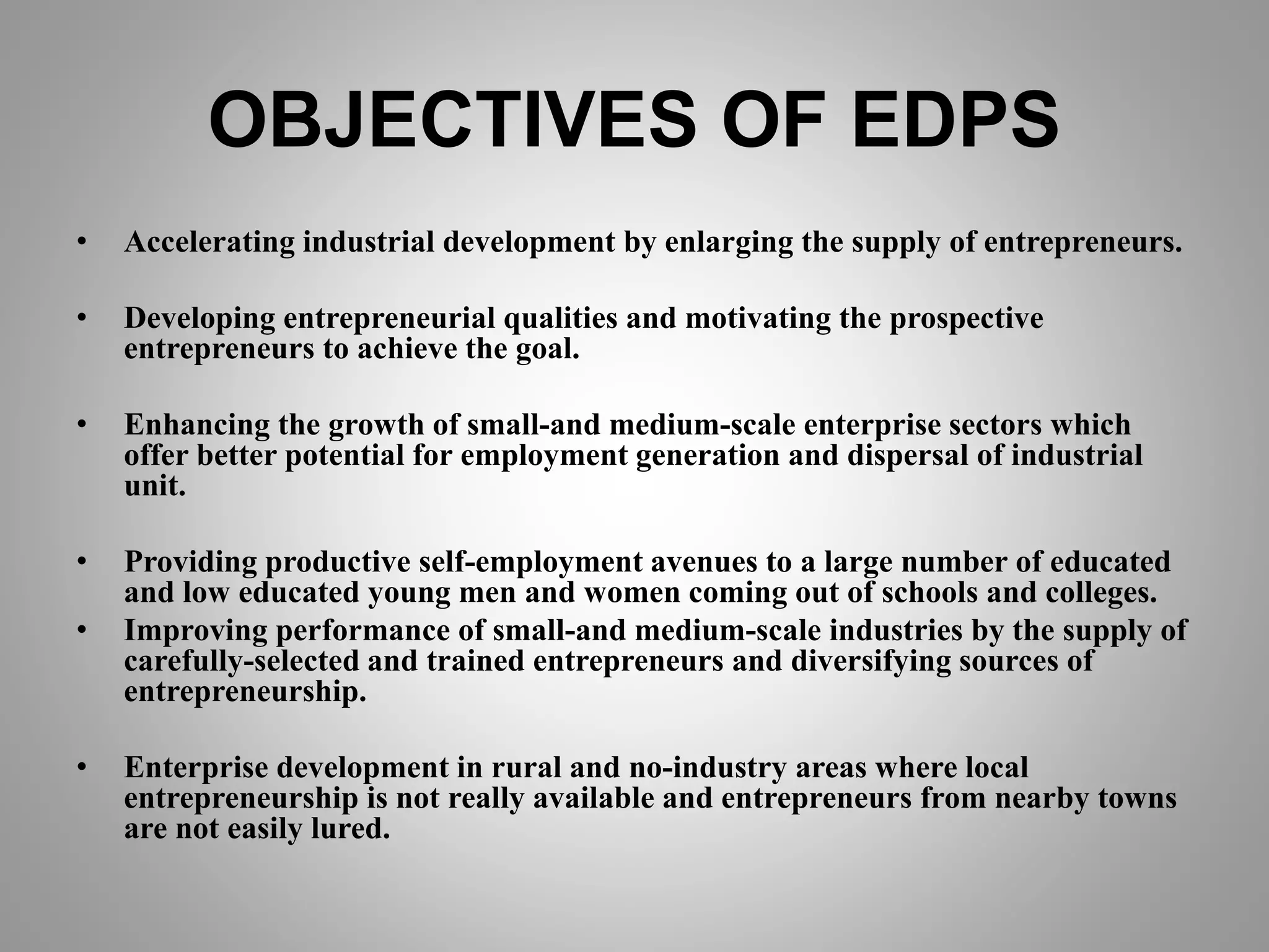 OBJECTIVES OF EDPS
• Accelerating industrial development by enlarging the supply of entrepreneurs.
• Developing entrepreneurial qualities and motivating the prospective
entrepreneurs to achieve the goal.
• Enhancing the growth of small-and medium-scale enterprise sectors which
offer better potential for employment generation and dispersal of industrial
unit.
• Providing productive self-employment avenues to a large number of educated
and low educated young men and women coming out of schools and colleges.
• Improving performance of small-and medium-scale industries by the supply of
carefully-selected and trained entrepreneurs and diversifying sources of
entrepreneurship.
• Enterprise development in rural and no-industry areas where local
entrepreneurship is not really available and entrepreneurs from nearby towns
are not easily lured.
 