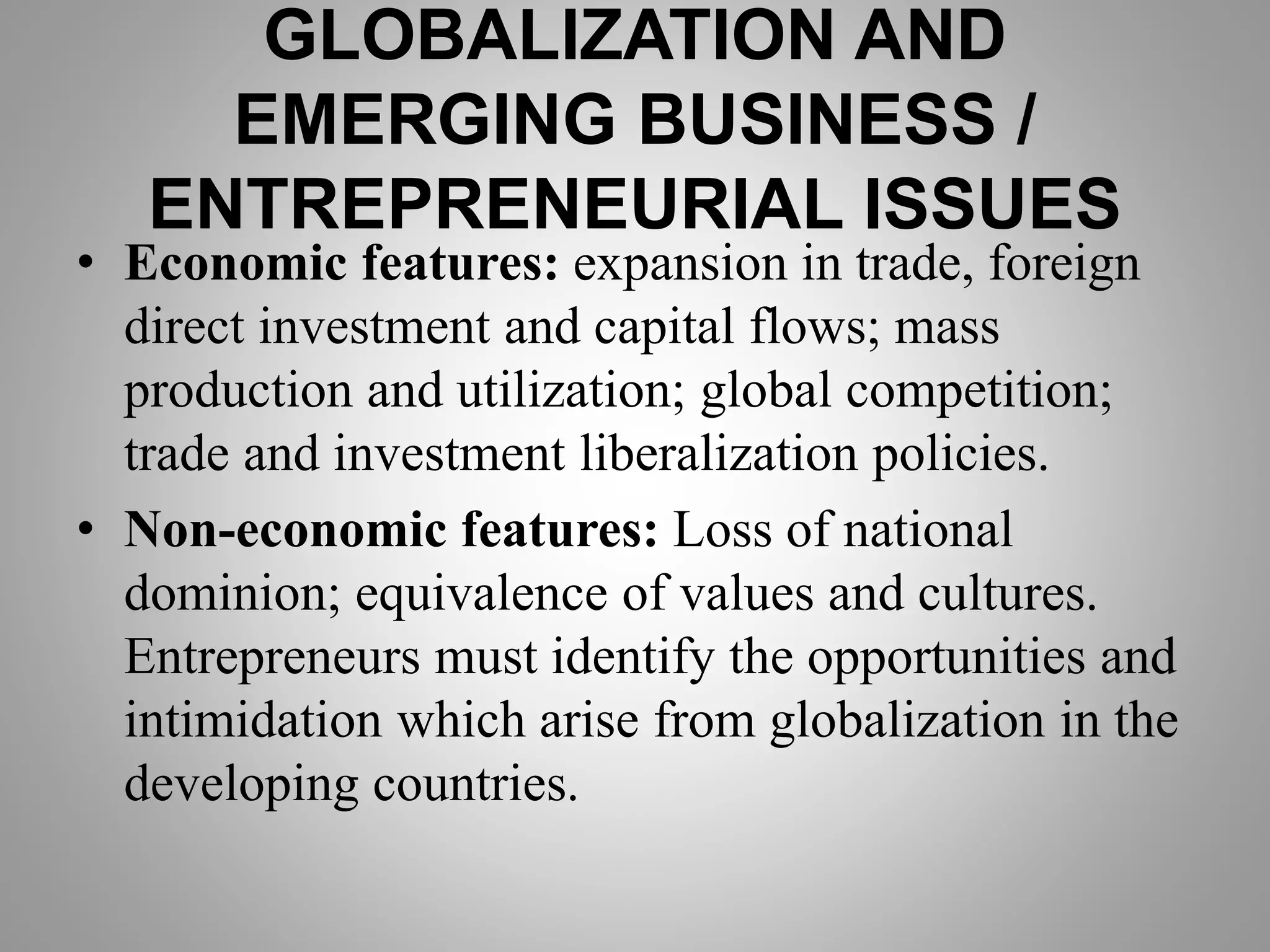 GLOBALIZATION AND
EMERGING BUSINESS /
ENTREPRENEURIAL ISSUES
• Economic features: expansion in trade, foreign
direct investment and capital flows; mass
production and utilization; global competition;
trade and investment liberalization policies.
• Non-economic features: Loss of national
dominion; equivalence of values and cultures.
Entrepreneurs must identify the opportunities and
intimidation which arise from globalization in the
developing countries.
 
