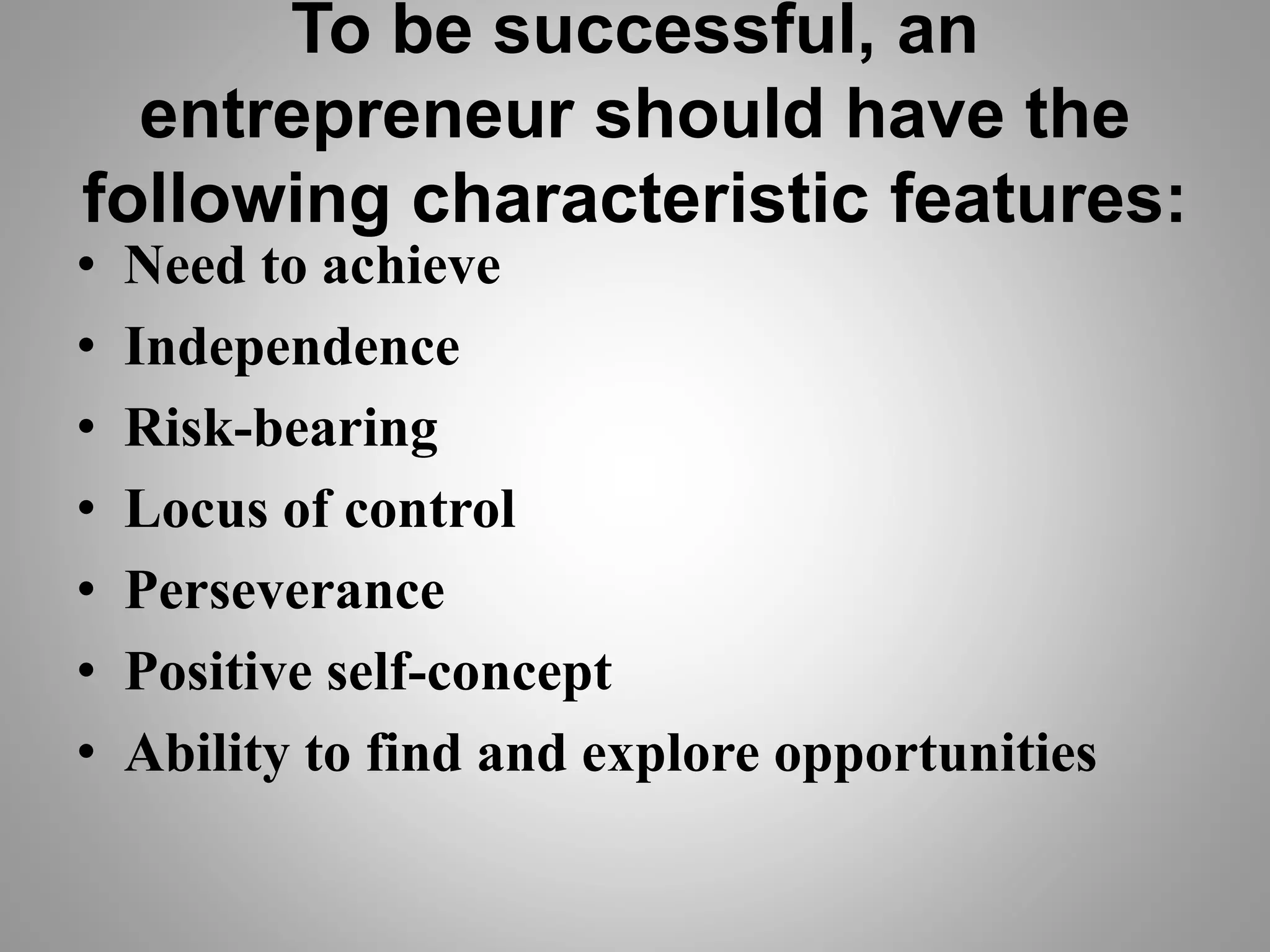 To be successful, an
entrepreneur should have the
following characteristic features:
• Need to achieve
• Independence
• Risk-bearing
• Locus of control
• Perseverance
• Positive self-concept
• Ability to find and explore opportunities
 